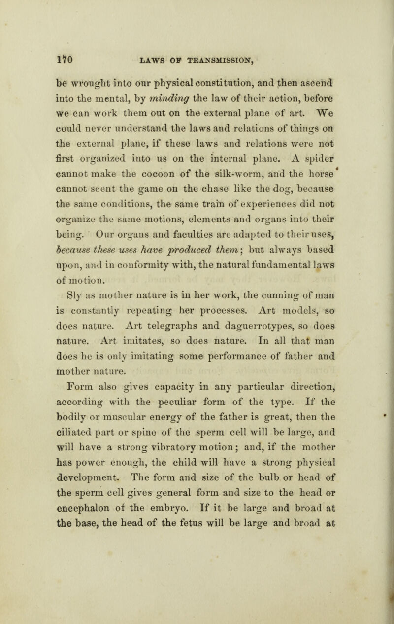 be wrought into our physical constitution, and then ascend into the mental, by minding the law of their action, before we can work them out on the external plane of art. We could never understand the laws and relations of things on the external plane, if these laws and relations were not first organized into us on the internal plane. A spider cannot make the cocoon of the silk-worm, and the horse4 cannot scent the game on the chase like the dog, because the same conditions, the same train of experiences did not organize the same motions, elements and organs into their being. Our organs and faculties are adapted to their uses, because these uses have produced them; but always based upon, and in conformity with, the natural fundamental laws of motion. Sly as mother nature is in her work, the cunning of man is constantly repeating her processes. Art models, so does nature. Art telegraphs and daguerrotypes, so does nature. Art imitates, so does nature. In all that man does he is only imitating some performance of father and mother nature. Form also gives capacity in any particular direction, according with the peculiar form of the type. If the bodily or muscular energy of the father is great, then the ciliated part or spine of the sperm cell will be large, and will have a strong vibratory motion; and, if the mother has power enough, the child will have a strong physical development. The form and size of the bulb or head of the sperm cell gives general form and size to the head or encephalon of the embryo. If it be large and broad at the base, the head of the fetus will be large and broad at