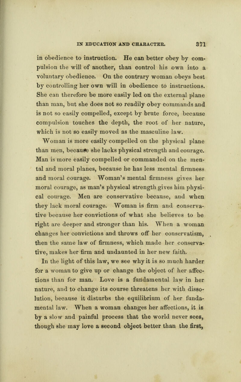 in obedience to instruction. He can better obey by com¬ pulsion the will of another, than control his own into a voluntary obedience. On the contrary woman obeys best by controlling her own will in obedience to instructions. She can therefore be more easily led on the external plane than man, but she does not so readily obey commands and is not so easily compelled, except by brute force, because compulsion touches the depth, the root of her nature, which is not so easily moved as the masculine law. Woman is more easily compelled on the physical plane than men, because she lacks physical strength and courage. Man is more easily compelled or commanded on the men¬ tal and moral planes, because he has less mental firmness and moral courage. Woman’s mental firmness gives her moral courage, as man’s physical strength gives him physi¬ cal courage. Men are conservative because, and when they lack moral courage. Woman is firm and conserva¬ tive because her convictions of what she believes to be right are deeper and stronger than his. When a woman changes her convictions and throws off her conservatism, then the same law of firmness, which made her conserva¬ tive, makes her firm and undaunted in her new faith. In the light of this law, we see why it is so much harder for a woman to give up or change the object of her affec¬ tions than for man. Love is a fundamental law in her nature, and to change its course threatens her with disso¬ lution, because it disturbs the equilibrium of her funda¬ mental law. When a woman changes her affections, it is by a slow and painful process that the world never sees, though she may love a second object better than the first,