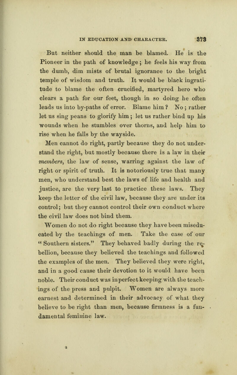 But neither should the man be blamed. He is the Pioneer in the path of knowledge ; he feels his way from the dumb, dim mists of brutal ignorance to the bright temple of wisdom and truth. It would be black ingrati¬ tude to blame the often crucified, martyred hero who clears a path for our feet, though in so doing he often leads us into by-paths of error. Blame him ? Ho ; rather let us sing peans to glorify him; let us rather bind up his wounds when he stumbles over thorns, and help him to rise when he falls by the wayside. Men cannot do right, partly because they do not under¬ stand the right, but mostly because there is a law in their members, the law of sense, warring against the law of right or spirit of truth. It is notoriously true that many men, who understand best the laws of life and health and justice, are the very last to practice these laws. They keep the letter of the civil law, because they are under its control; but they cannot control their own conduct where the civil law does not bind them. Women do not do right because they have been misedu- cated by the teachings of men. Take the case of our “ Southern sisters.” They behaved badly during the re¬ bellion, because they believed the teachings and followed the examples of the men. They believed they were right, and in a good cause their devotion to it would have been noble. Their conduct was in perfect keeping with the teach¬ ings of the press and pulpit. Women are always more earnest and determined in their advocacy of what they believe to be right than men, because firmness is a fun¬ damental feminine law.