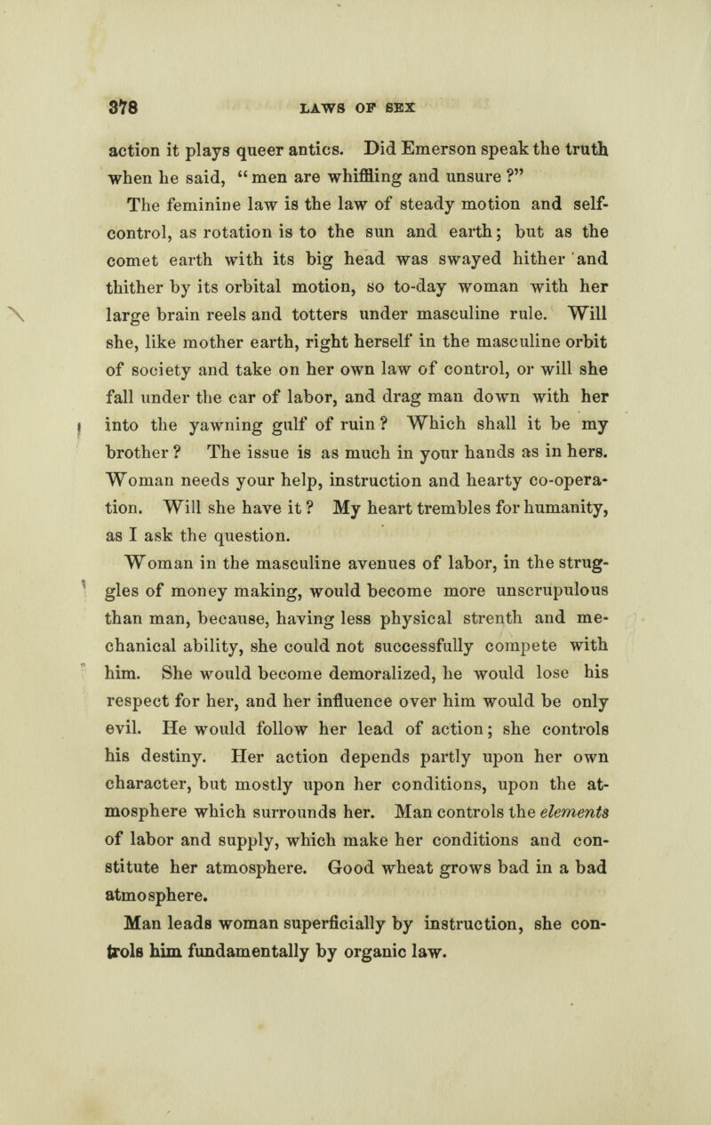 action it plays queer antics. Did Emerson speak the truth when he said, “ men are whiffling and unsure ?” The feminine law is the law of steady motion and self- control, as rotation is to the sun and earth; but as the comet earth with its big head was swayed hither ' and thither by its orbital motion, so to-day woman with her large brain reels and totters under masculine rule. Will she, like mother earth, right herself in the masculine orbit of society and take on her own law of control, or will she fall under the car of labor, and drag man down with her into the yawning gulf of ruin ? Which shall it be my brother ? The issue is as much in your hands as in hers. Woman needs your help, instruction and hearty co-opera¬ tion. Will she have it ? My heart trembles for humanity, as I ask the question. Woman in the masculine avenues of labor, in the strug¬ gles of money making, would become more unscrupulous than man, because, having less physical strenth and me¬ chanical ability, she could not successfully compete with him. She would become demoralized, he would lose his respect for her, and her influence over him would be only evil. He would follow her lead of action; she controls his destiny. Her action depends partly upon her own character, but mostly upon her conditions, upon the at¬ mosphere which surrounds her. Man controls the elements of labor and supply, which make her conditions and con¬ stitute her atmosphere. Good wheat grows bad in a bad atmosphere. Man leads woman superficially by instruction, she con¬ trols him fundamentally by organic law.