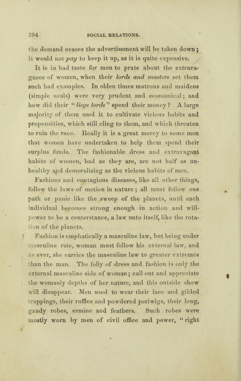 the demand ceases the advertisement will be taken down; it would not pay to keep it up, as it is quite expensive. It is in bad taste for men to prate about the extrava¬ gance of women, when their lords and masters set them such bad examples. In olden times matrons and maidens (simple souls) were very prudent and economical; and how did their “ liege lords ” spend their money ? A large majority of them used it to cultivate vicious habits and propensities, which still cling to them, and which threaten to ruin the race- Really it is a great mercy to some men that women have undertaken to help them spend their surplus funds. The fashionable dress and extravagant habits of women, bad as they are, are not half as un¬ healthy aaid demoralizing as the vicious habits of men. Fashions and contagious diseases, like all other things, follow the laws of motion in nature ; all must follow one path or panic like the sweep of the planets, until each individual becomes strong enough in action and will¬ power to be a centerstance, a law unto itself, like the rota¬ tion of the planets. Fashion is emphatically a masculine law, but being under masculine rule, woman must follow his external law, and as ever, she carries the masculine law to greater extremes than the man. The folly of dress and fashion is only the external masculine side of woman; call out and appreciate the womanly depths of her nature, and this outside show will disappear. Men used to wear their lace and gilded trappings, their ruffles and powdered periwigs, their long, gaudy robes, ermine and feathers. Such robes were mostly worn by men of civil office and power, “ right