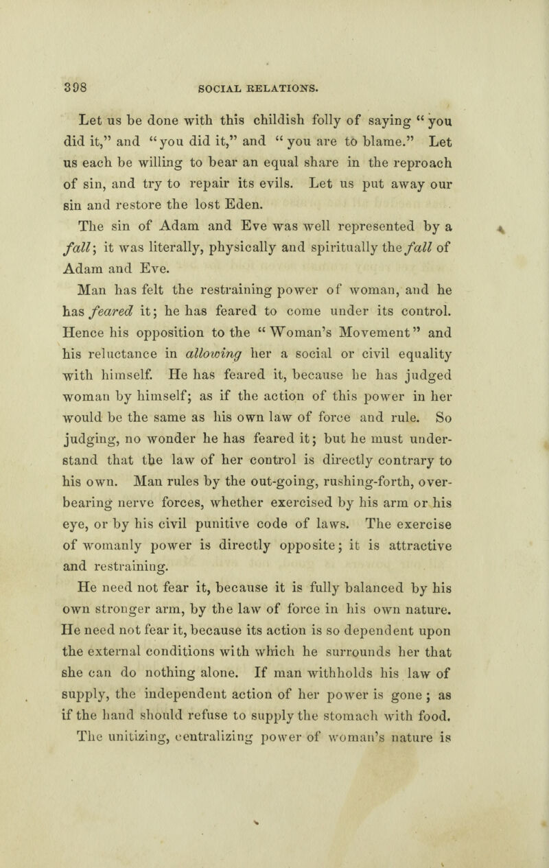 Let us be done with this childish folly of saying “ you did it,” and “you did it,” and “ you are to blame.” Let us each be willing to bear an equal share in the reproach of sin, and try to repair its evils. Let us put away our sin and restore the lost Eden. The sin of Adam and Eve was well represented by a fall\ it was literally, physically and spiritually thefall of Adam and Eve. Man has felt the restraining power of woman, and he has feared it; he has feared to come under its control. Hence his opposition to the “Woman’s Movement” and his reluctance in allowing her a social or civil equality with himself. He has feared it, because he has judged woman by himself; as if the action of this power in her would be the same as his own law of force and rule. So judging, no wonder he has feared it; but he must under¬ stand that the law of her control is directly contrary to his own. Man rules by the out-going, rushing-forth, over¬ bearing nerve forces, whether exercised by his arm or his eye, or by his civil punitive code of laws. The exercise of womanly power is directly opposite; it is attractive and restraining. He need not fear it, because it is fully balanced by his own stronger arm, by the law of force in his own nature. He need not fear it, because its action is so dependent upon the external conditions with which he surrounds her that she can do nothing alone. If man withholds his law of supply, the independent action of her power is gone ; as if the hand should refuse to supply the stomach with food. The unitizing, centralizing power of woman’s nature is