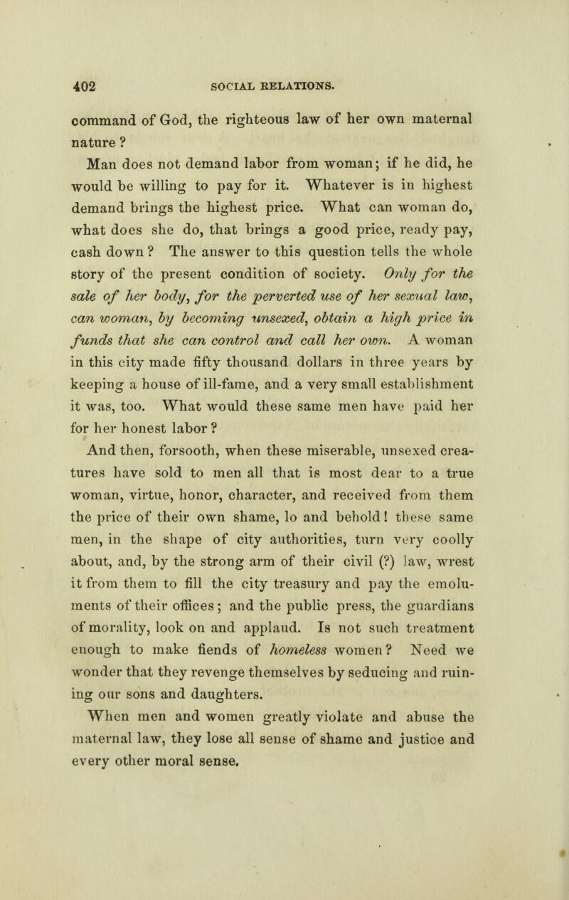 command of God, the righteous law of her own maternal nature ? Man does not demand labor from woman; if he did, he would be willing to pay for it. Whatever is in highest demand brings the highest price. What can woman do, what does she do, that brings a good price, ready pay, cash down ? The answer to this question tells the whole story of the present condition of society. Only for the sale of her body, for the perverted use of her sexual law, can woman, by becoming unsexed, obtain a high price in funds that she can control and call her own. A woman in this city made fifty thousand dollars in three years by keeping a house of ill-fame, and a very small establishment it was, too. What would these same men have paid her for her honest labor ? And then, forsooth, when these miserable, unsexed crea¬ tures have sold to men all that is most dear to a true woman, virtue, honor, character, and received from them the price of their own shame, lo and behold! these same men, in the shape of city authorities, turn very coolly about, and, by the strong arm of their civil (?) law, wrest it from them to fill the city treasury and pay the emolu¬ ments of their offices; and the public press, the guardians of morality, look on and applaud. Is not such treatment enough to make fiends of homeless women ? Need we wonder that they revenge themselves by seducing and ruin¬ ing our sons and daughters. When men and women greatly violate and abuse the maternal law, they lose all sense of shame and justice and every other moral sense.