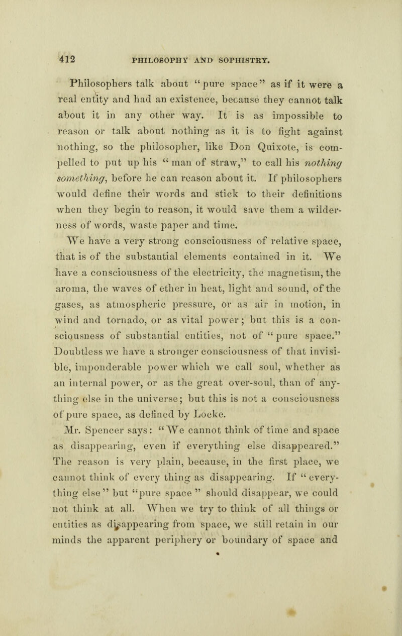 Philosophers talk about “pure space” as if it were a real entity and had an existence, because they cannot talk about it in any other way. It is as impossible to reason or talk about nothing as it is to fight against nothing, so the philosopher, like Don Quixote, is com¬ pelled to put up his “ man of straw,” to call his nothing something, before he can reason about it. If philosophers would define their words and stick to their definitions when they begin to reason, it would save them a wilder¬ ness of words, waste paper and time. We have a very strong consciousness of relative space, that is of the substantial elements contained in it. We have a consciousness of the electricity, the magnetism, the aroma, the waves of ether in heat, light and sound, of the gases, as atmospheric pressure, Or as air in motion, in wind and tornado, or as vital power; but this is a con¬ sciousness of substantial entities, not of “ pure space.” Doubtless we have a stronger consciousness of that invisi¬ ble, imponderable power which we call soul, whether as an internal power, or as the great over-soul, than of any¬ thing else in the universe; but this is not a consciousness of pure space, as defined by Locke. Mr. Spencer says: “We cannot think of time and space as disappearing, even if everything else disappeared.” The reason is very plain, because, in the first place, we cannot think of every thing as disappearing. If “ every¬ thing else” but “pure space ” should disappear, we could not think at all. When we try to think of all things or entities as disappearing from space, we still retain in our minds the apparent periphery or boundary of space and