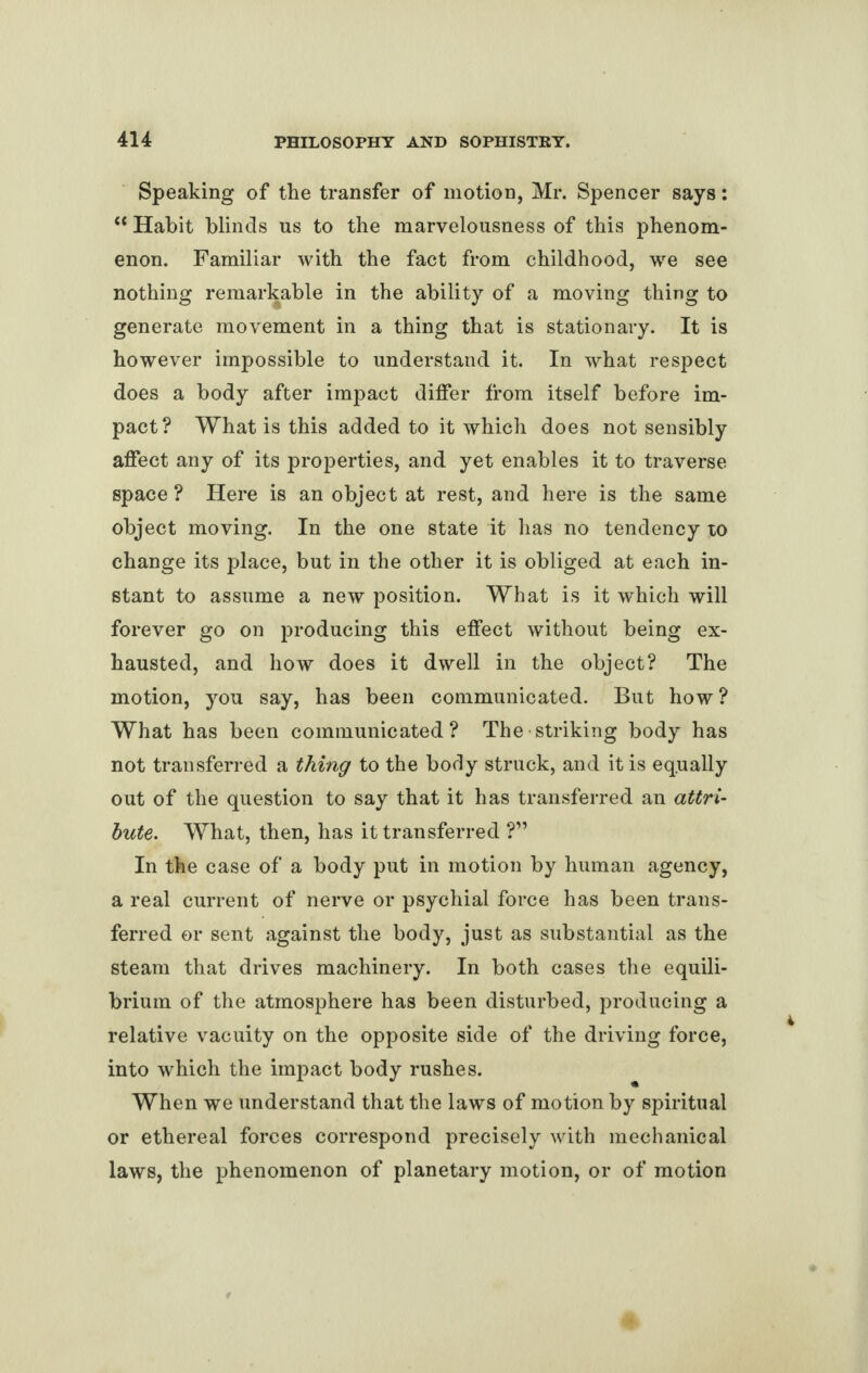 Speaking of the transfer of motion, Mr. Spencer says: “ Habit blinds us to the marvelousness of this phenom¬ enon. Familiar with the fact from childhood, we see nothing remarkable in the ability of a moving thing to generate movement in a thing that is stationary. It is however impossible to understand it. In what respect does a body after impact differ from itself before im¬ pact? What is this added to it which does not sensibly affect any of its properties, and yet enables it to traverse space ? Here is an object at rest, and here is the same object moving. In the one state it has no tendency to change its place, but in the other it is obliged at each in¬ stant to assume a new position. What is it which will forever go on producing this effect without being ex¬ hausted, and how does it dwell in the object? The motion, you say, has been communicated. But how? What has been communicated? The striking body has not transferred a thing to the body struck, and it is equally out of the question to say that it has transferred an attri¬ bute. What, then, has it transferred ?” In the case of a body put in motion by human agency, a real current of nerve or psychial force has been trans¬ ferred or sent against the body, just as substantial as the steam that drives machinery. In both cases the equili¬ brium of the atmosphere has been disturbed, producing a relative vacuity on the opposite side of the driving force, into which the impact body rushes. When we understand that the laws of motion by spiritual or ethereal forces correspond precisely with mechanical laws, the phenomenon of planetary motion, or of motion