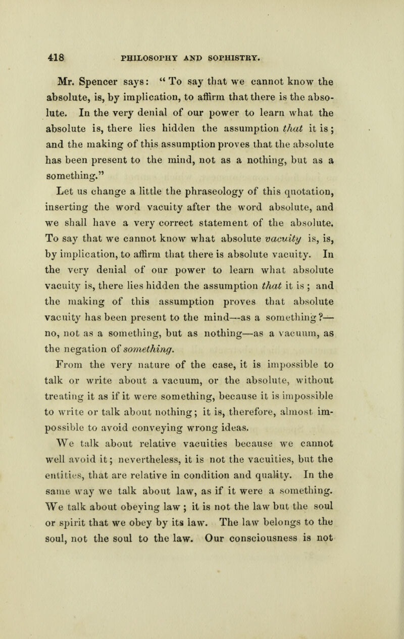 Mr. Spencer says: “ To say that we cannot know the absolute, is, by implication, to affirm that there is the abso¬ lute. In the very denial of our power to learn what the absolute is, there lies hidden the assumption that it is; and the making of this assumption proves that the absolute has been present to the mind, not as a nothing, but as a something.” Let us change a little the phraseology of this quotation, inserting the word vacuity after the word absolute, and we shall have a very correct statement of the absolute. To say that we cannot know what absolute vacuity is, is, by implication, to affirm that there is absolute vacuity. In the very denial of our power to learn what absolute vacuity is, there lies hidden the assumption that it is ; and the making of this assumption proves that absolute vacuity has been present to the mind—as a something?— no, not as a something, but as nothing—as a vacuum, as the negation of something. From the very nature of the case, it is impossible to talk or write about a vacuum, or the absolute, without treating it as if it were something, because it is impossible to write or talk about nothing; it is, therefore, almost im¬ possible to avoid conveying wrong ideas. We talk about relative vacuities because we cannot well avoid it; nevertheless, it is not the vacuities, but the entities, that are relative in condition and quality. In the same way we talk about law, as if it were a something. We talk about obeying law ; it is not the law but the soul or spirit that we obey by its law. The law belongs to the soul, not the soul to the law. Our consciousness is not