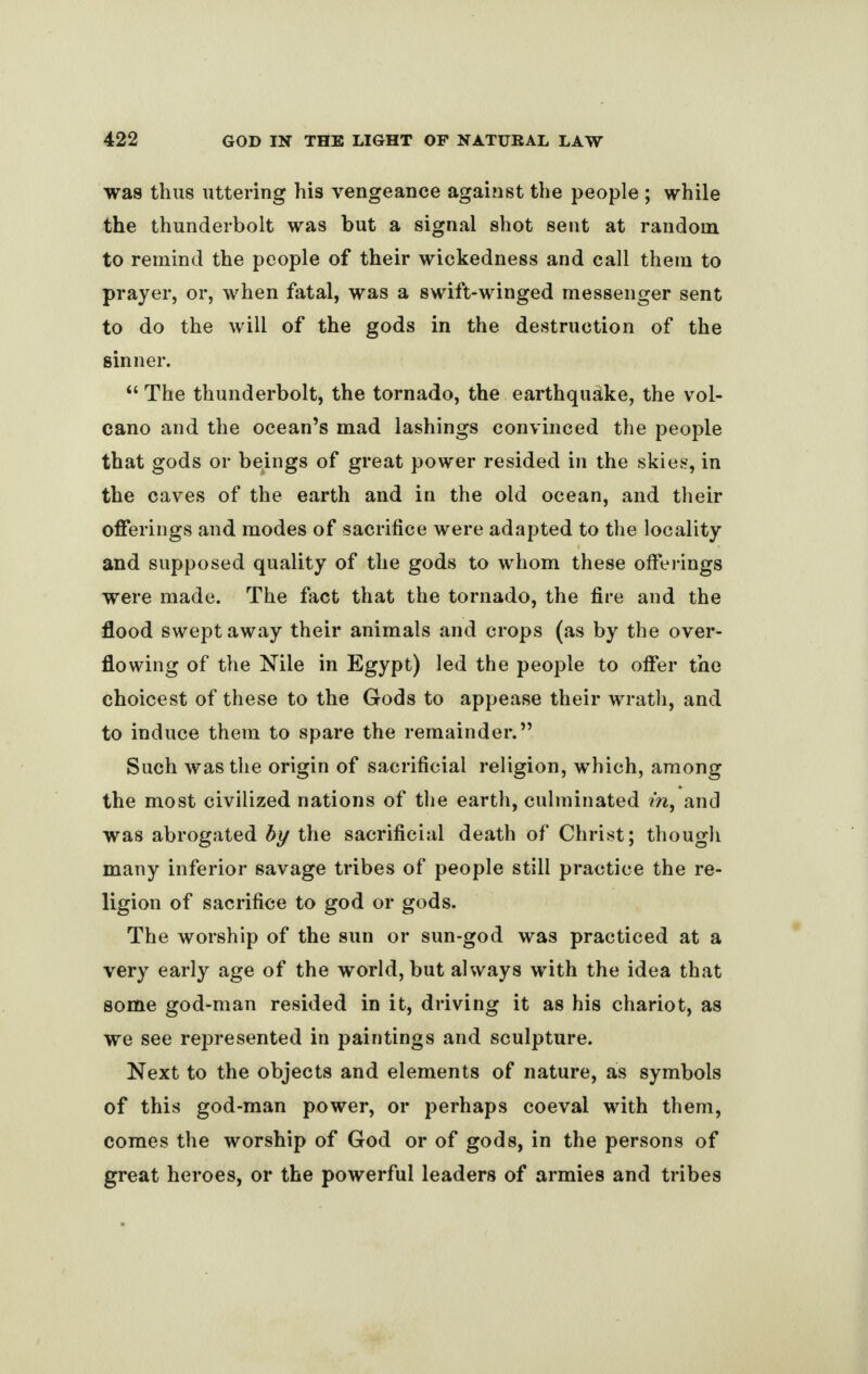 was thus uttering his vengeance against the people ; while the thunderbolt was but a signal shot sent at random to remind the people of their wickedness and call them to prayer, or, when fatal, was a swift-winged messenger sent to do the will of the gods in the destruction of the sinner. “ The thunderbolt, the tornado, the earthquake, the vol¬ cano and the ocean’s mad lashings convinced the people that gods or beings of great power resided in the skies, in the caves of the earth and in the old ocean, and their offerings and modes of sacrifice were adapted to the locality and supposed quality of the gods to whom these offerings were made. The fact that the tornado, the fire and the flood swept away their animals and crops (as by the over¬ flowing of the Nile in Egypt) led the people to offer the choicest of these to the Gods to appease their wrath, and to induce them to spare the remainder.” Such was the origin of sacrificial religion, which, among the most civilized nations of the earth, culminated m, and was abrogated by the sacrificial death of Christ; though many inferior savage tribes of people still practice the re¬ ligion of sacrifice to god or gods. The worship of the sun or sun-god was practiced at a very early age of the world, but always with the idea that some god-man resided in it, driving it as his chariot, as we see represented in paintings and sculpture. Next to the objects and elements of nature, as symbols of this god-man power, or perhaps coeval with them, comes the worship of God or of gods, in the persons of great heroes, or the powerful leaders of armies and tribes