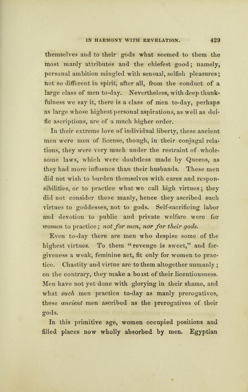 themselves and to their gods what seemed to them the most manly attributes and the chiefest good; namely, personal ambition mingled with sensual, selfish pleasures; not so different in spirit, after all, from the conduct of a large class of men to-day. Nevertheless, with deep thank¬ fulness we say it, there is a class of mien to-day, perhaps as large whose highest personal aspirations, as well as dei- fic ascriptions, are of a much higher order. In their extreme love of individual liberty, these ancient men were men of license, though, in their conjugal rela¬ tions, they were very much under the restraint of whole¬ some laws, which were doubtless made by Queens, as they had more influence than their husbands. These men did not wish to burden themselves with cares and respon¬ sibilities, or to practice what we call high virtues; they did not consider these manly, hence they ascribed such virtues to goddesses, not to gods. Self-sacrificing labor and devotion to public and private welfare were for women to practice ; not for men, nor for their gods. Even to-day there are men who despise some of the highest virtues. To them “ revenge is sweet,” and for¬ giveness a weak, feminine act, fit only for women to prac¬ tice. Chastity and virtue are to them altogether unmanly ; on the contrary, they make a boist of their licentiousness. Men have not yet done with glorying in their shame, and what such men practice to-day as manly prerogatives, these ancient men ascribed as the prerogatives of their gods. In this primitive age, women occupied positions and filled places now wholly absorbed by men. Egyptian
