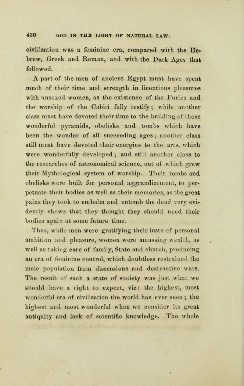 civilization was a feminine era, compared with the He¬ brew, Greek and Roman, and with the Dark Ages that followed. A part of the men of ancient Egypt must have spent much of their time and strength in licentious pleasures with unsexed women, as the existence of the Furies and the worship of the Cabiri fully testify; while another class must have devoted their time to the building of those wonderful pyramids, obelisks and tombs which have been the wonder of all succeeding ages; another class still must have devoted their energies to the arts, which were wonderfully developed; and still another class to the researches of astronomical science, out of which grew their Mythological system of worship. Their tombs and obelisks were built for personal aggrandizement, to per¬ petuate their bodies as well as their memories, as the great pains they took to embalm and entomb the dead very evi¬ dently shows that they thought they should need their bodies again at some future time. Thus, while men were gratifying their lusts of personal ambition and pleasure, women were amassing wealth, as well as taking care of family, State and church, producing an era of feminine control, which doubtless restrained the male population from dissensions and destructive wars. The result of such a state of society was just what we should have a right to expect, viz: the highest, most wonderful era of civilization the world has ever seen ; the highest and most wonderful when we consider its great antiquity and lack of scientific knowledge. The whole