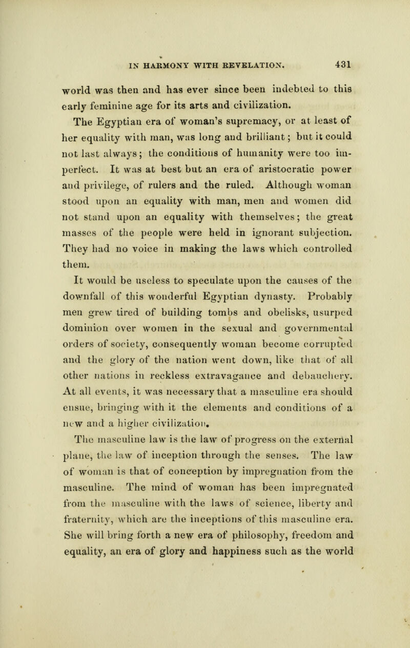 world was then and has ever since been indebted to this early feminine age for its arts and civilization. The Egyptian era of woman’s supremacy, or at least of her equality with man, was long and brilliant; but it could not last always; the conditions of humanity were too im¬ perfect. It was at best but an era of aristocratic power and privilege, of rulers and the ruled. Although woman stood upon an equality with man, men and women did not stand upon an equality with themselves; the great masses of the people were held in ignorant subjection. They had no voice in making the law's which controlled them. It would be useless to speculate upon the causes of the downfall of this wonderful Egyptian dynasty. Probably men grew' tired of building tombs and obelisks, usurped dominion over women in the sexual and governmental orders of society, consequently woman become corrupted and the glory of the nation went down, like that of all other nations in reckless extravagance and debauchery. At all events, it was necessary that a masculine era should ensue, bringing with it the elements and conditions of a new and a higher civilization. The masculine law is the law of progress on the external plane, the law of inception through the senses. The law of woman is that of conception by impregnation from the masculine. The mind of woman has been impregnated from the masculine with the laws of science, liberty and fraternity, which are the inceptions of this masculine era. She will bring forth a new era of philosophy, freedom and equality, an era of glory and happiness such as the world