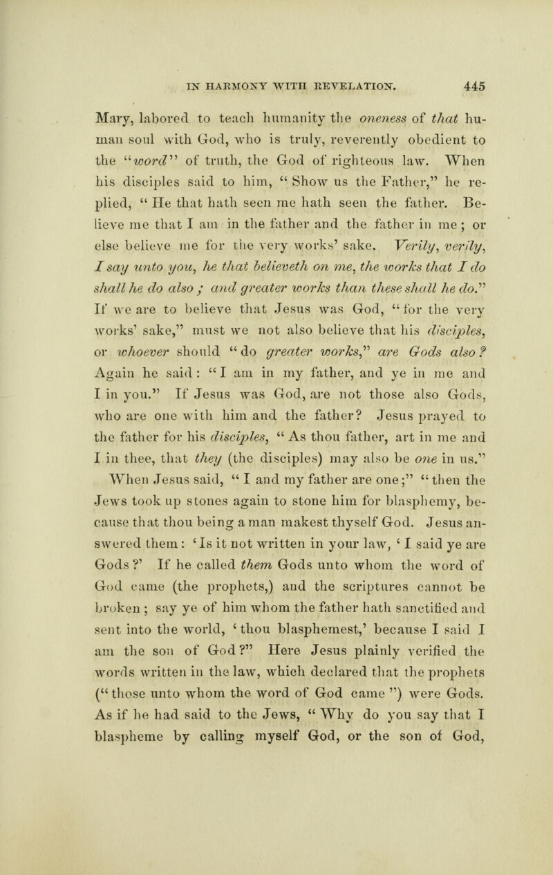 Mary, labored to teach humanity the oneness of that hu¬ man soul with God, who is truly, reverently obedient to the “wore?” of truth, the God of righteous law. When his disciples said to him, “ Show us the Father,” he re¬ plied, “ He that hath seen me hath seen the father. Be¬ lieve me that I am in the father and the father in me; or else believe me for the very works’ sake. Verily, verily, I say unto you, he that believeth on me, the works that I do shall he do also ; and greater works than these shall he do.” It‘ we are to believe that Jesus was God, “for the very works’ sake,” must we not also believe that his disciples, or whoever should “do greater works” are Gods also? Again he said: “I am in my father, and ye in me and I in you.” If Jesus was God, are not those also Gods, who are one with him and the father? Jesus prayed to the father for his disciples, “ As thou father, art in me and I in thee, that they (the disciples) may also be one in us.” When Jesus said, “ I and my father are one“ then the Jews took up stones again to stone him for blasphemy, be¬ cause that thou being a man makest thyself God. Jesus an¬ swered them: ‘Is it not written in your law, ‘ I said ye are Gods?’ If he called them Gods unto whom the word of God came (the prophets,) and the scriptures cannot be broken ; say ye of him whom the father hath sanctified and sent into the world, ‘ thou blasphemest,’ because I said I am the son of God?” Here Jesus plainly verified the words written in the law, which declared that the prophets (“those unto whom the word of God came ”) were Gods. As if he had said to the Jews, “ Why do you say that I blaspheme by calling myself God, or the son of God,
