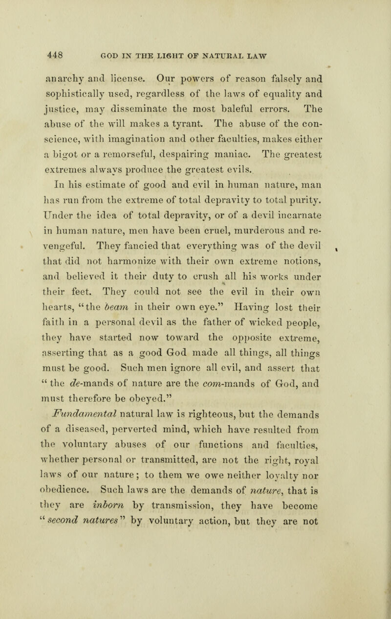 anarchy and license. Our powers of reason falsely and sophistic ally used, regardless of the laws of equality and justice, may disseminate the most baleful errors. The abuse of the will makes a tyrant. The abuse of the con¬ science, with imagination and other faculties, makes either a bigot or a remorseful, despairing maniac. The greatest extremes always produce the greatest evils.. In his estimate of good and evil in human nature, mail has run from the extreme of total depravity to total purity. Under the idea of total depravity, or of a devil incarnate in human nature, men have been cruel, murderous and re¬ vengeful. They fancied that everything was of the devil that did not harmonize with their own extreme notions, and believed it their duty to crush all his works under their feet. They could not see the evil in their own hearts, “the beam in their own eye.” Having lost their faith in a personal devil as the father of wicked people, they have started now toward the opposite extreme, asserting that as a good God made all things, all things must be good. Such men ignore all evil, and assert that “ the <7e-mands of nature are the com-mands of God, and must therefore be obeyed.” Fundamental natural law is righteous, but the demands of a diseased, perverted mind, which have resulted from the voluntary abuses of our functions and faculties, whether personal or transmitted, are not the right, royal laws of our nature; to them we owe neither loyalty nor obedience. Such laws are the demands of nature, that is they are inborn by transmission, they have become “ second natures ” by voluntary action, but they are not