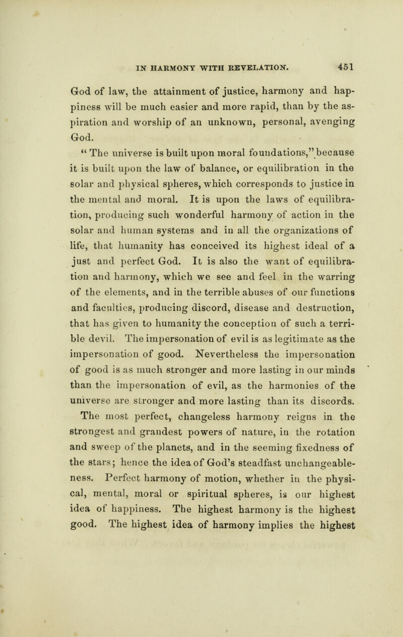 God of law, the attainment of justice, harmony and hap¬ piness will be much easier and more rapid, than by the as¬ piration and worship of an unknown, personal, avenging God. “ The universe is built upon moral foundations,” because it is built upon the law of balance, or equilibration in the solar and physical spheres, which corresponds to justice in the mental and moral. It is upon the laws of equilibra¬ tion, producing such wonderful harmony of action in the solar and human systems and in all the organizations of life, that humanity has conceived its highest ideal of a just and perfect God. It is also the want of equilibra¬ tion and harmony, which we see and feel in the warring of the elements, and in the terrible abuses of our functions and faculties, producing discord, disease and destruction, that has given to humanity the conception of such a terri¬ ble devil. The impersonation of evil is as legitimate as the impersonation of good. Nevertheless the impersonation of good is as much stronger and more lasting in our minds than the impersonation of evil, as the harmonies of the universe are stronger and more lasting than its discords. The most perfect, changeless harmony reigns in the strongest and grandest powers of nature, in the rotation and sweep of the planets, and in the seeming fixedness of the stars; hence the idea of God’s steadfast unchangeable¬ ness. Perfect harmony of motion, whether in the physi¬ cal, mental, moral or spiritual spheres, is our highest idea of happiness. The highest harmony is the highest good. The highest idea of harmony implies the highest