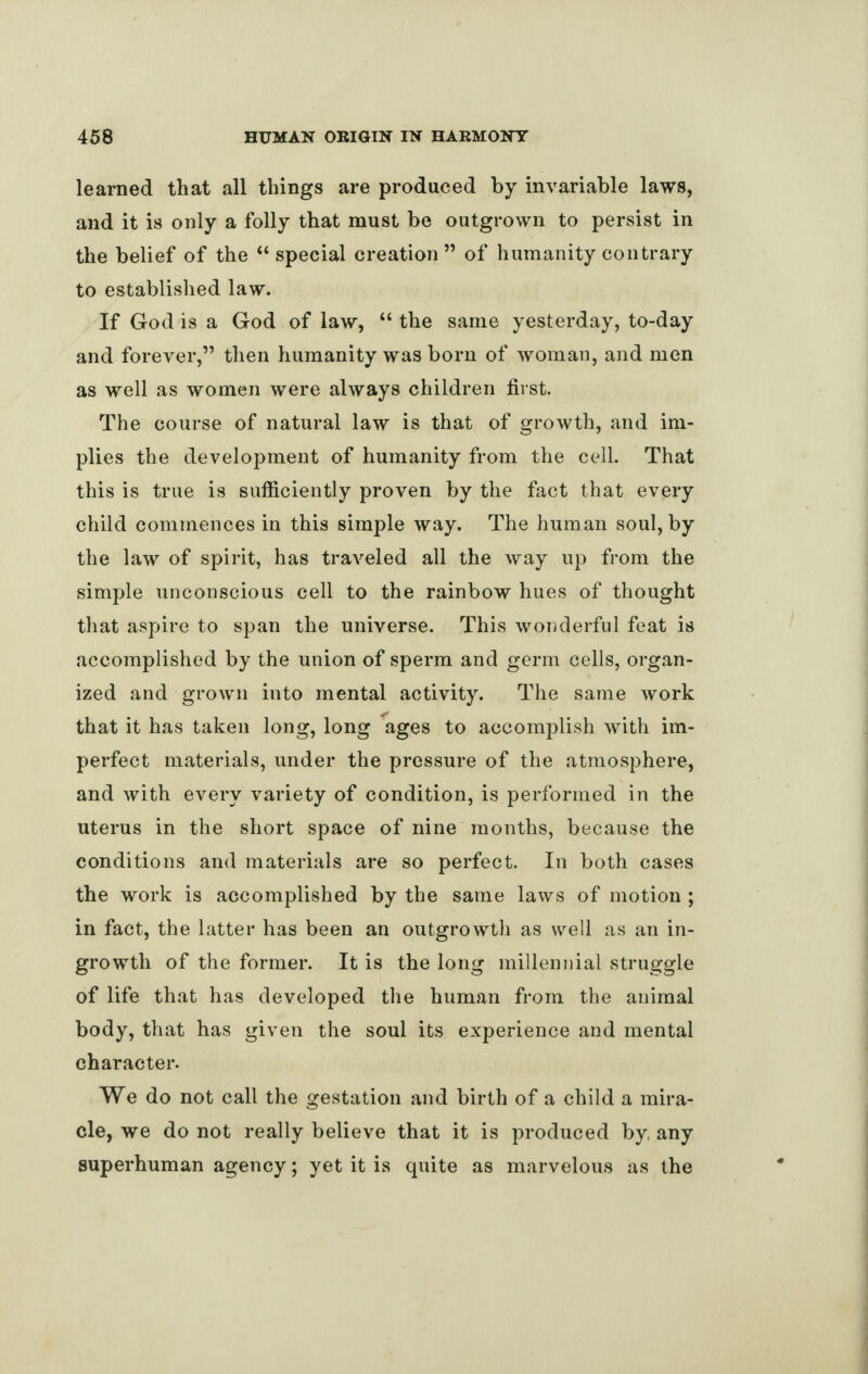 learned that all things are produced by invariable laws, and it is only a folly that must be outgrown to persist in the belief of the “ special creation ” of humanity contrary to established law. If God is a God of law, “ the same yesterday, to-day and forever,” then humanity was born of woman, and men as well as women were always children first. The course of natural law is that of growth, and im¬ plies the development of humanity from the cell. That this is true is sufficiently proven by the fact that every child commences in this simple way. The human soul, by the law of spirit, has traveled all the way up from the simple unconscious cell to the rainbow hues of thought that aspire to span the universe. This wonderful feat is accomplished by the union of sperm and germ cells, organ¬ ized and grown into mental activity. The same work that it has taken long, long ages to accomplish with im¬ perfect materials, under the pressure of the atmosphere, and with every variety of condition, is performed in the uterus in the short space of nine months, because the conditions and materials are so perfect. In both cases the work is accomplished by the same laws of motion ; in fact, the latter has been an outgrowth as well as an in¬ growth of the former. It is the long millennial struggle of life that has developed the human from the animal body, that has given the soul its experience and mental character. We do not call the gestation and birth of a child a mira¬ cle, we do not really believe that it is produced by any superhuman agency; yet it is quite as marvelous as the