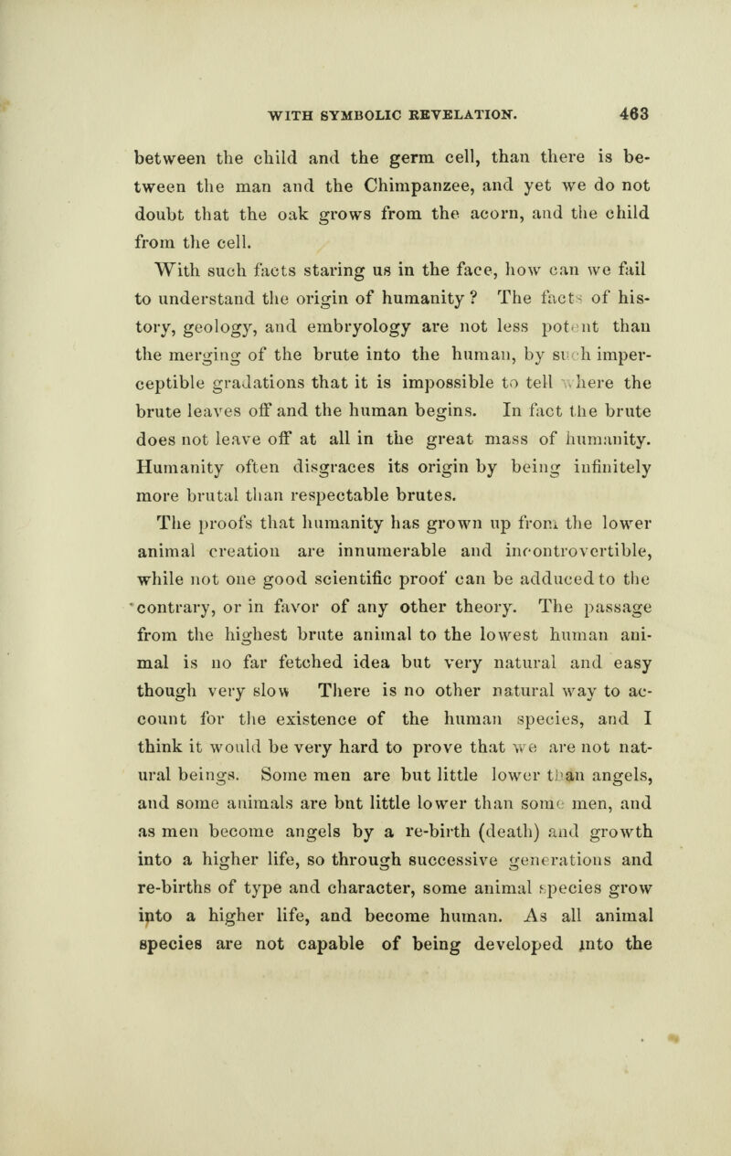 between the child and the germ cell, than there is be¬ tween the man and the Chimpanzee, and yet we do not doubt that the oak grows from the acorn, and the child from the cell. With such facts staring us in the face, how can we fail to understand the origin of humanity? The facts of his- tory, geology, and embryology are not less potent than the merging of the brute into the human, by si h imper¬ ceptible gradations that it is impossible to tell . here the brute leaves off and the human begins. In fact the brute does not leave off at all in the great mass of humanity. Humanity often disgraces its origin by being infinitely more brutal than respectable brutes. The proofs that humanity has grown up from the lower animal creation are innumerable and incontrovertible, while not one good scientific proof can be adduced to the • contrary, or in favor of any other theory. The passage from the highest brute animal to the lowest human ani¬ mal is no far fetched idea but very natural and easy though very slow There is no other natural way to ac¬ count for the existence of the human species, and I think it would be very hard to prove that we are not nat¬ ural beings. Some men are but little lower than angels, and some animals are bnt little lower than some men, and as men become angels by a re-birth (death) and growth into a higher life, so through successive generations and re-births of type and character, some animal species grow ipto a higher life, and become human. As all animal species are not capable of being developed into the
