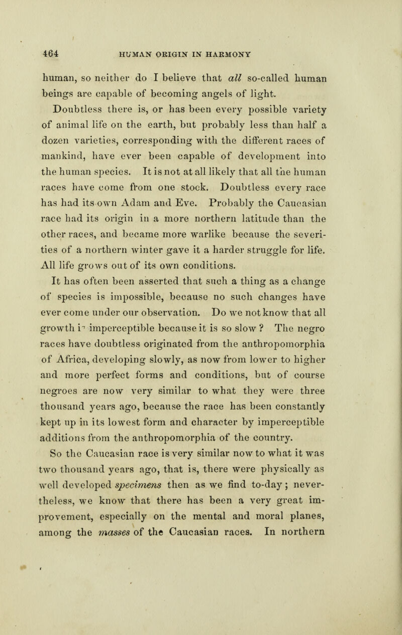 human, so neither do I believe that all so-called human beings are capable of becoming angels of light. Doubtless there is, or has been every possible variety of animal life on the earth, but probably less than half a dozen varieties, corresponding with the different races of mankind, have ever been capable of development into the human species. It is not at all likely that all the human races have come from one stock. Doubtless every race has had its own Adam and Eve. Probably the Caucasian race had its origin in a more northern latitude than the other races, and became more warlike because the severi¬ ties of a northern winter gave it a harder struggle for life. All life grows out of its own conditions. It has often been asserted that such a thing as a change of species is impossible, because no such changes have ever come under our observation. Do we not know that all growth i~ imperceptible because it is so slow ? The negro races have doubtless originated from the anthropomorphia of Africa, developing slowly, as now from lower to higher and more perfect forms and conditions, but of course negroes are now very similar to what they were three thousand years ago, because the race has been constantly kept up in its lowest form and character by imperceptible additions from the anthropomorphia of the country. So the Caucasian race is very similar now to what it was two thousand years ago, that is, there were physically as well developed specimens then as we find to-day; never¬ theless, we know that there has been a very great im¬ provement, especially on the mental and moral planes, among the masses of the Caucasian races. In northern