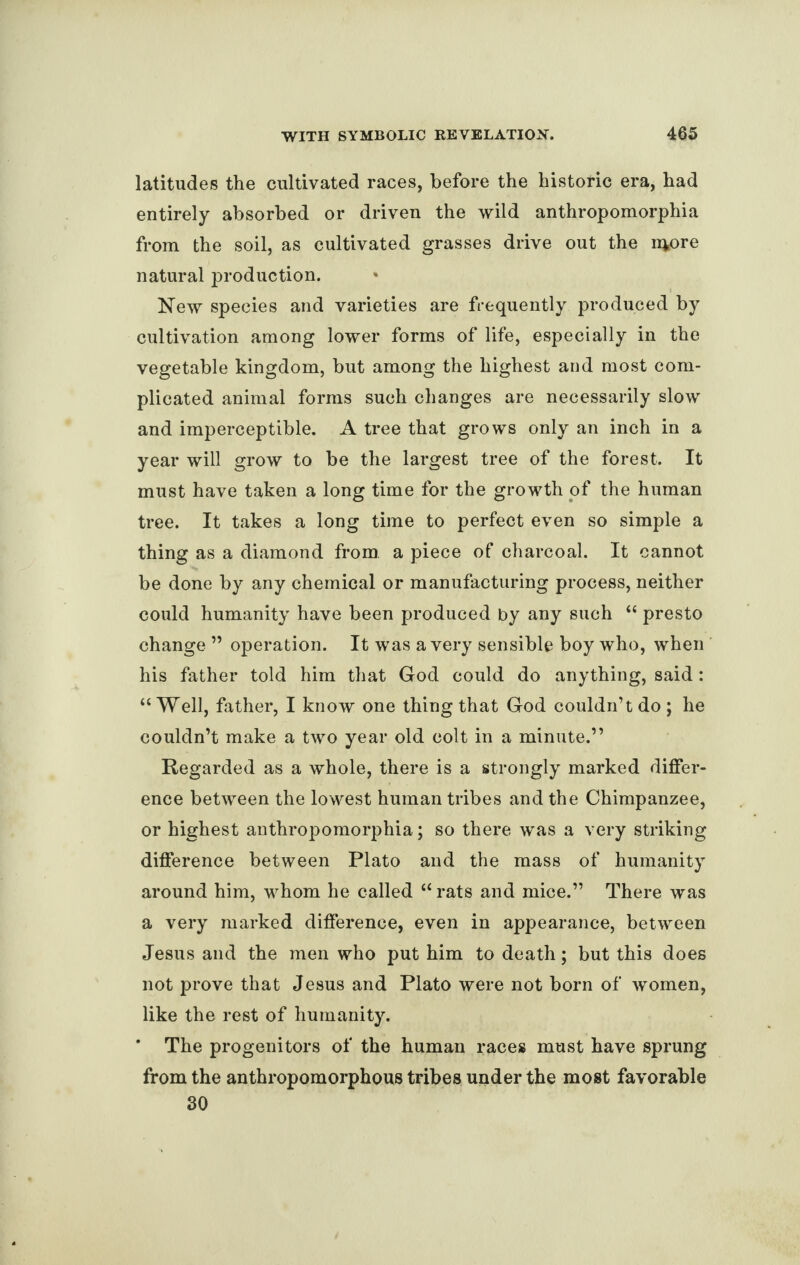 latitudes the cultivated races, before the historic era, had entirely absorbed or driven the wild anthropomorphia from the soil, as cultivated grasses drive out the nfcore natural production. New species and varieties are frequently produced by cultivation among lower forms of life, especially in the vegetable kingdom, but among the highest and most com¬ plicated animal forms such changes are necessarily slow and imperceptible. A tree that grows only an inch in a year will grow to be the largest tree of the forest. It must have taken a long time for the growth of the human tree. It takes a long time to perfect even so simple a thing as a diamond from, a piece of charcoal. It cannot be done by any chemical or manufacturing process, neither could humanity have been produced by any such “ presto change ” operation. It was a very sensible boy who, when his father told him that God could do anything, said: “Well, father, I know one thing that God couldn’t do ; he couldn’t make a two year old colt in a minute.” Regarded as a whole, there is a strongly marked differ¬ ence between the lowest human tribes and the Chimpanzee, or highest anthropomorphia; so there was a very striking difference between Plato and the mass of humanity around him, whom he called “ rats and mice.” There was a very marked difference, even in appearance, between Jesus and the men who put him to death; but this does not prove that Jesus and Plato were not born of women, like the rest of humanity. ’ The progenitors of the human races must have sprung from the anthropomorphous tribes under the most favorable 30