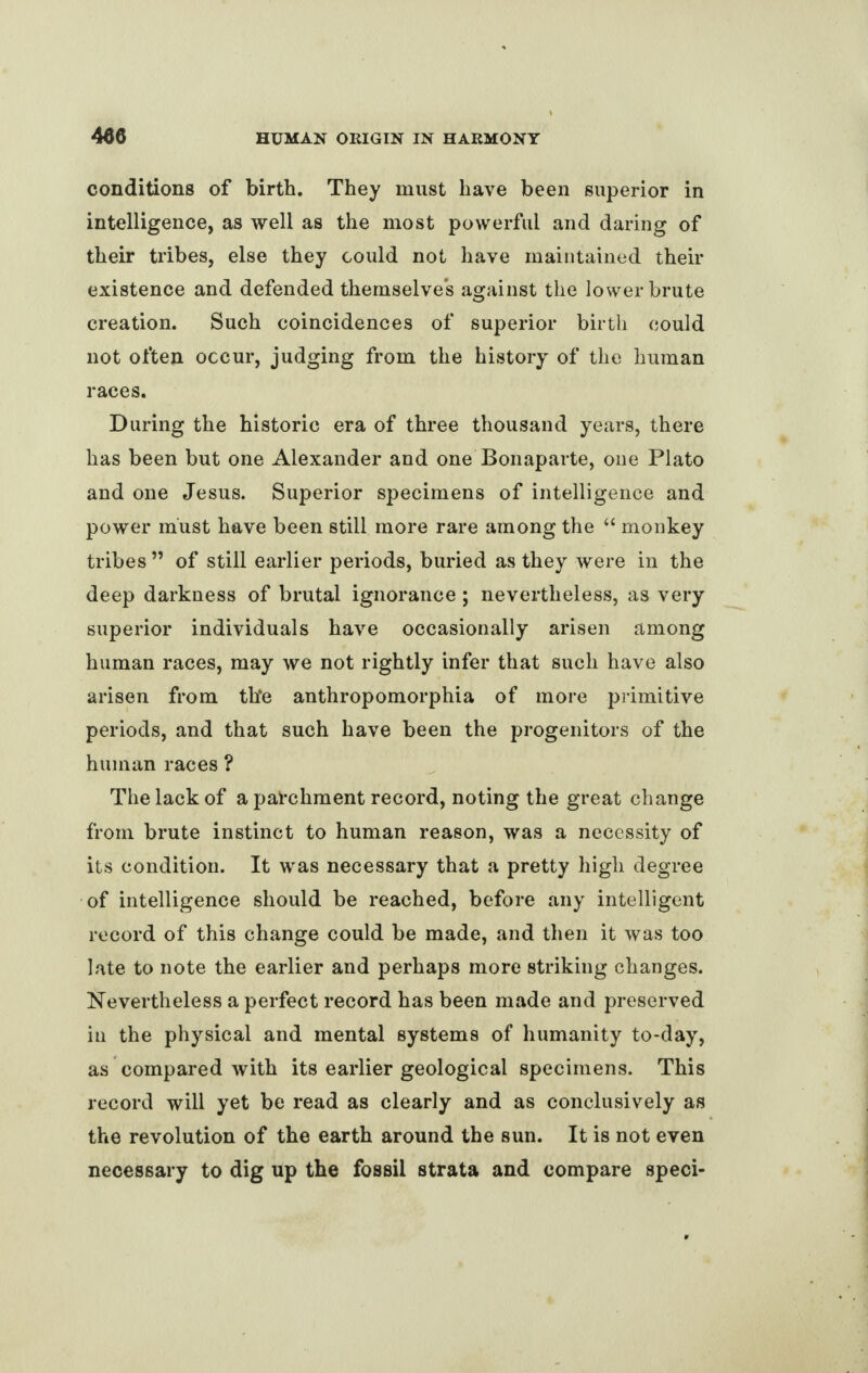 conditions of birth. They must have been superior in intelligence, as well as the most powerful and daring of their tribes, else they could not have maintained then- existence and defended themselves against the lower brute creation. Such coincidences of superior birth could not often occur, judging from the history of the human races. During the historic era of three thousand years, there has been but one Alexander and one Bonaparte, one Plato and one Jesus. Superior specimens of intelligence and power must have been still more rare among the “ monkey tribes ” of still earlier periods, buried as they were in the deep darkness of brutal ignorance; nevertheless, as very superior individuals have occasionally arisen among human races, may we not rightly infer that such have also arisen from th*e anthropomorphia of more primitive periods, and that such have been the progenitors of the human races ? The lack of a parchment record, noting the great change from brute instinct to human reason, was a necessity of its condition. It was necessary that a pretty high degree of intelligence should be reached, before any intelligent record of this change could be made, and then it was too late to note the earlier and perhaps more striking changes. Nevertheless a perfect record has been made and preserved in the physical and mental systems of humanity to-day, as compared with its earlier geological specimens. This record will yet be read as clearly and as conclusively as the revolution of the earth around the sun. It is not even necessary to dig up the fossil strata and compare speci-