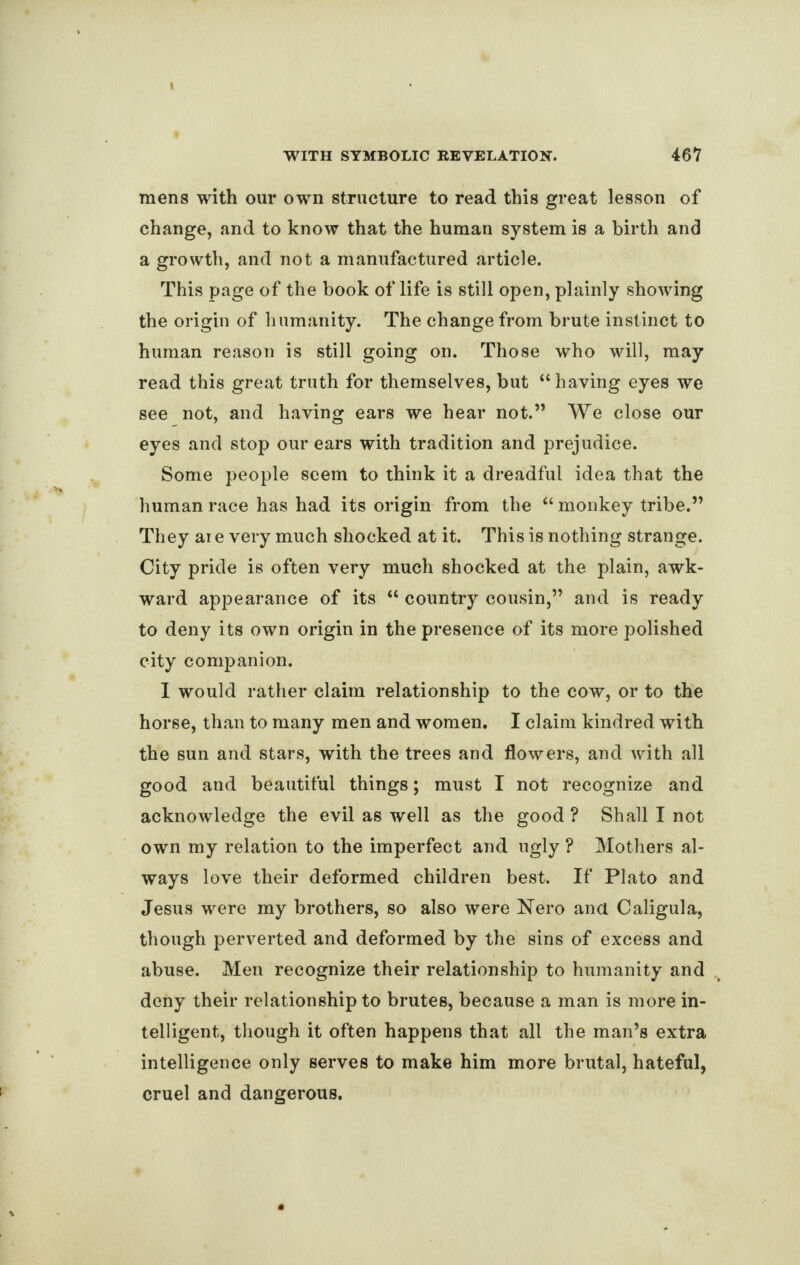 mens with our own structure to read this great lesson of change, and to know that the human system is a birth and a growth, and not a manufactured article. This page of the book of life is still open, plainly showing the origin of humanity. The change from brute instinct to human reason is still going on. Those who will, may read this great truth for themselves, but “ having eyes we see not, and having ears we hear not.” We close our eyes and stop our ears with tradition and prejudice. Some people seem to think it a dreadful idea that the human race has had its origin from the “ monkey tribe.” They aie very much shocked at it. This is nothing strange. City pride is often very much shocked at the plain, awk¬ ward appearance of its “ country cousin,” and is ready to deny its own origin in the presence of its more polished city companion. I would rather claim relationship to the cow, or to the horse, than to many men and women. I claim kindred with the sun and stars, with the trees and flowers, and with all good and beautiful things; must I not recognize and acknowledge the evil as well as the good ? Shall I not own my relation to the imperfect and ugly ? Mothers al¬ ways love their deformed children best. If Plato and Jesus were my brothers, so also were Nero ana Caligula, though perverted and deformed by the sins of excess and abuse. Men recognize their relationship to humanity and deny their relationship to brutes, because a man is more in¬ telligent, though it often happens that all the man’s extra intelligence only serves to make him more brutal, hateful, cruel and dangerous.