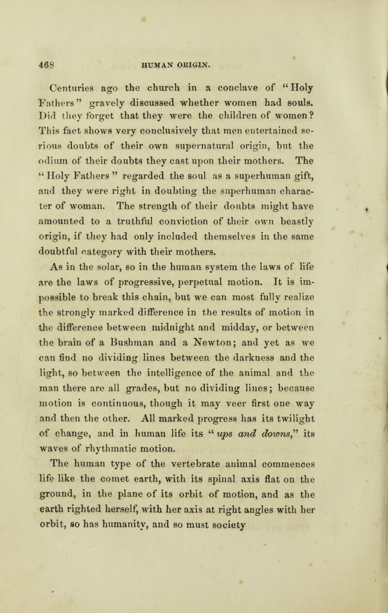 Centuries ago the church in a conclave of “Holy Fathers” gravely discussed whether women had souls. Did they forget that they were the children of women ? This fact shows very conclusively that men entertained se¬ rious doubts of their own supernatural origin, but the odium of their doubts they cast upon their mothers. The “ Holy Fathers ” regarded the soul as a superhuman gift, and they were right in doubting the superhuman charac¬ ter of woman. The strength of their doubts might have amounted to a truthful conviction of their own beastly origin, if they had only included themselves in the same doubtful category with their mothers. As in the solar, so in the human system the laws of life are the laws of progressive, perpetual motion. It is im¬ possible to break this chain, but we can most fully realize the strongly marked difference in the results of motion in the difference between midnight and midday, or between the brain of a Bushman and a Newton; and yet as we can find no dividing lines between the darkness and the light, so between the intelligence of the animal and the man there are all grades, but no dividing lines; because motion is continuous, though it may veer first one way and then the other. All marked progress has its twilight of change, and in human life its “ ups and downs,” its waves of rhythmatic motion. The human type of the vertebrate animal commences life like the comet earth, with its spinal axis flat on the ground, in the plane of its orbit of motion, and as the earth righted herself, with her axis at right angles with her orbit, so has humanity, and so must society
