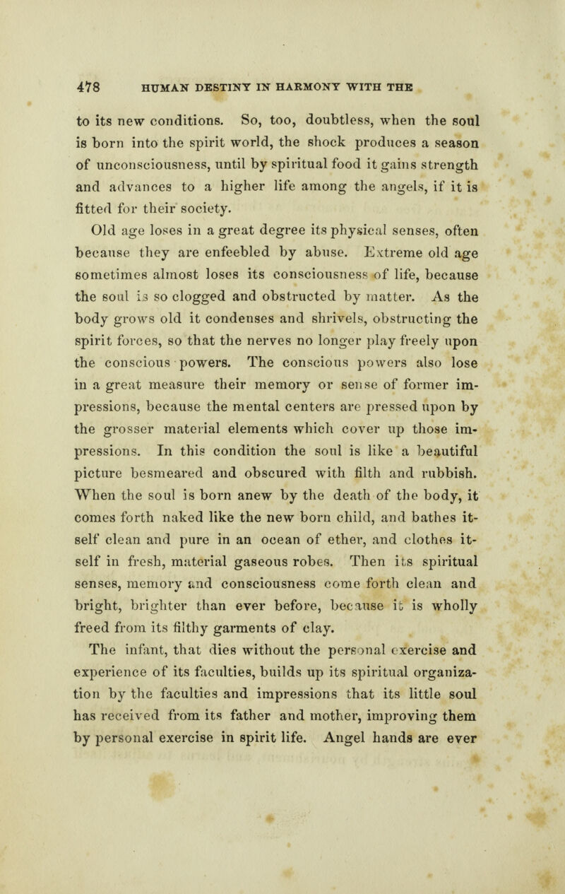 to its new conditions. So, too, doubtless, when the soul is born into the spirit world, the shock produces a season of unconsciousness, until by spiritual food it gains strength and advances to a higher life among the angels, if it is fitted for their society. Old age loses in a great degree its physical senses, often because they are enfeebled by abuse. Extreme old age sometimes almost loses its consciousness of life, because the soul is so clogged and obstructed by matter. As the body grows old it condenses and shrivels, obstructing the spirit forces, so that the nerves no longer play freely upon the conscious powers. The conscious powers also lose in a great measure their memory or sense of former im¬ pressions, because the mental centers are pressed upon by the grosser material elements which cover up those im¬ pressions. In this condition the soul is like a beautiful picture besmeared and obscured with filth and rubbish. When the soul is born anew by the death of the body, it comes forth naked like the new born child, and bathes it¬ self clean and pure in an ocean of ether, and clothes it¬ self in fresh, material gaseous robes. Then its spiritual senses, memory and consciousness come forth clean and bright, brighter than ever before, because it' is wholly freed from its filthy garments of clay. The infant, that dies without the personal exercise and experience of its faculties, builds up its spiritual organiza¬ tion by the faculties and impressions that its little soul has received from its father and mother, improving them by personal exercise in spirit life. Angel hands are ever