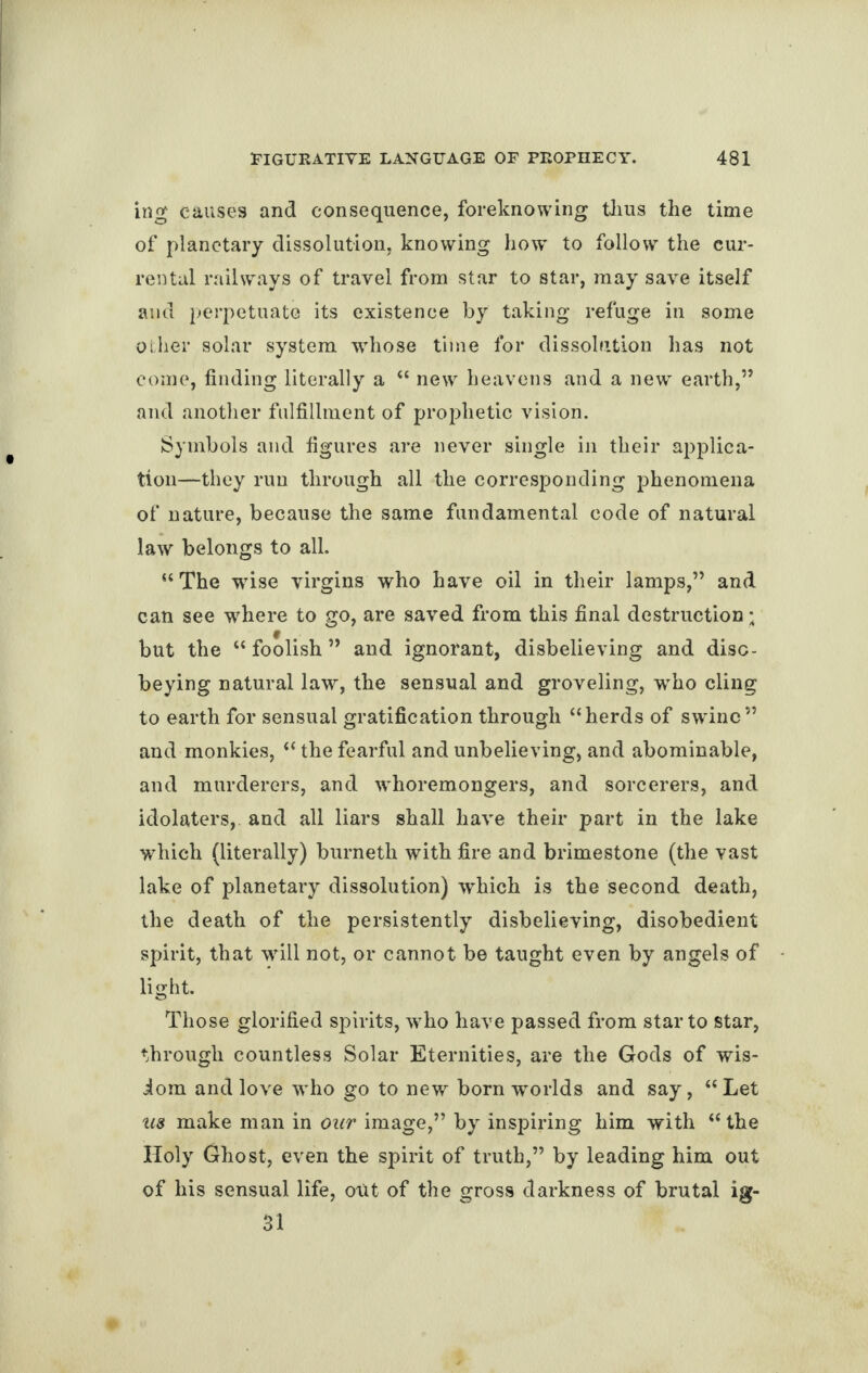 ing causes and consequence, foreknowing thus the time of planetary dissolution, knowing how to follow the cur- rental railways of travel from star to star, may save itself and perpetuate its existence by taking refuge in some other solar system whose time for dissolution has not come, finding literally a “ new heavens and a new earth,” and another fulfillment of prophetic vision. Symbols and figures are never single in their applica¬ tion—they run through all the corresponding phenomena of nature, because the same fundamental code of natural law belongs to all. “The wise virgins who have oil in their lamps,” and can see where to go, are saved from this final destruction ; but the “ foolish ” and ignorant, disbelieving and diso¬ beying natural law, the sensual and groveling, who cling to earth for sensual gratification through “herds of sw'inc” and monkies, “ the fearful and unbelieving, and abominable, and murderers, and whoremongers, and sorcerers, and idolaters, and all liars shall have their part in the lake which (literally) burnetii with fire and brimestone (the vast lake of planetary dissolution) which is the second death, the death of the persistently disbelieving, disobedient spirit, that will not, or cannot be taught even by angels of light. Those glorified spirits, who have passed from star to star, through countless Solar Eternities, are the Gods of wis¬ dom and love who go to new born worlds and say, “Let us make man in our image,” by inspiring him with “the Holy Ghost, even the spirit of truth,” by leading him out of his sensual life, out of the gross darkness of brutal ig- 31