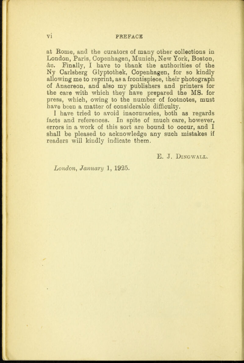 at Rome, and the curators of many other collections in London, Paris, Copenhagen, Munich, New York, Boston, &c. Finally, I have to thank the authorities of the Ny Carlsberg Glyptothek, Copenhagen, for so kindly allowing me to reprint, as a frontispiece, their photograph of Anacreon, and also my publishers and printers for the care with which they have prepared the MS. for press, which, owing to the number of footnotes, must have been a matter of considerable difficulty. I have tried to avoid inaccuracies, both as regards facts and references. In spite of much care, however, errors in a work of this sort are bound to occur, and I shall be pleased to acknowledge any such mistakes if readers will kindly indicate them. E. J. Dingwall. London, January 1, 1925.