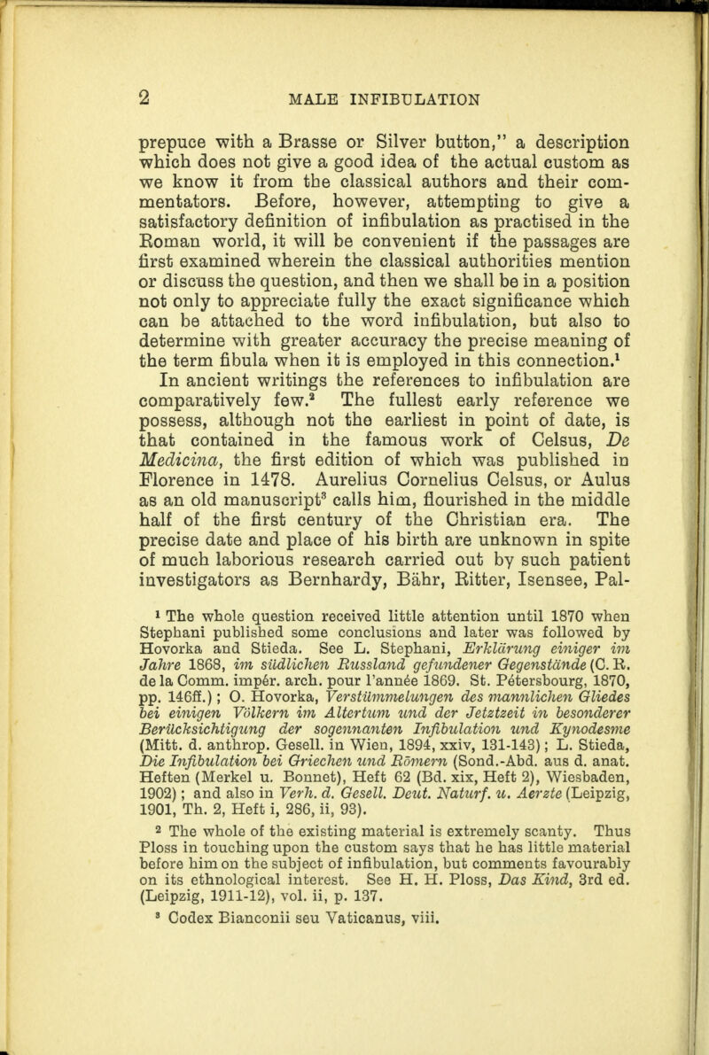 prepuce with a Brasse or Silver button,” a description which does not give a good idea of the actual custom as we know it from the classical authors and their com¬ mentators. Before, however, attempting to give a satisfactory definition of infibulation as practised in the Roman world, it will be convenient if the passages are first examined wherein the classical authorities mention or discuss the question, and then we shall be in a position not only to appreciate fully the exact significance which can be attached to the word infibulation, but also to determine with greater accuracy the precise meaning of the term fibula when it is employed in this connection.1 In ancient writings the references to infibulation are comparatively few.2 The fullest early reference we possess, although not the earliest in point of date, is that contained in the famous work of Celsus, De Medicina, the first edition of which was published in Florence in 1478. Aurelius Cornelius Celsus, or Aulus as an old manuscript3 calls him, flourished in the middle half of the first century of the Christian era. The precise date and place of his birth are unknown in spite of much laborious research carried out by such patient investigators as Bernhardy, Bahr, Ritter, Isensee, Pal- 1 The whole question received little attention until 1870 when Stephani published some conclusions and later was followed by Hovorka and Stieda. See L. Stephani, Erklarung einiger im Jahre 1868, im sudlichen Russland gefundener Gegenstande (0. R. de la Comm. imp6r. arch, pour l’annde 1869. St. Petersbourg, 1870, pp. 146ff.); O. Hovorka, Verstiimmelungen des mannlichen Gliedes bei einigen Vdlkern im Altertum und der Jetztzeit in besonderer Beriicksichtigung der sogennanten Infibulation und Kynodesme (Mitt. d. anthrop. Gesell. in Wien, 1894, xxiv, 181-143); L. Stieda, Die Infibulation bei Griechen und Romern (Sond.-Abd. aus d. anat. Heften (Merkel u. Bonnet), Heft 62 (Bd. xix, Heft 2), Wiesbaden, 1902); and also in Verh. d. Gesell. Deut. Naturf. u. Aerzte (Leipzig, 1901, Th. 2, Heft i, 286, ii, 93). 2 The whole of the existing material is extremely scanty. Thus Ploss in touching upon the custom says that he has little material before him on the subject of infibulation, but comments favourably on its ethnological interest. See H. H. Ploss, Das Kind, 3rd ed. (Leipzig, 1911-12), vol. ii, p. 137. 8 Codex Bianconii seu Vaticanus, viii.