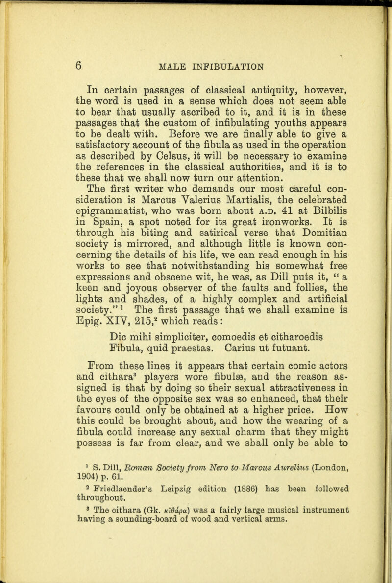 In certain passages of classical antiquity, however, the word is used in a sense which does not seem able to bear that usually ascribed to it, and it is in these passages that the custom of infibulating youths appears to be dealt with. Before we are finally able to give a satisfactory account of the fibula as used in the operation as described by Celsus, it will be necessary to examine the references in the classical authorities, and it is to these that we shall now turn our attention. The first writer who demands our most careful con¬ sideration is Marcus Valerius Martialis, the celebrated epigrammatist, who was born about a.d. 41 at Bilbilis in Spain, a spot noted for its great ironworks. It is through his biting and satirical verse that Domitian society is mirrored, and although little is known con¬ cerning the details of his life, we can read enough in his works to see that notwithstanding his somewhat free expressions and obscene wit, he was, as Dill puts it, “ a keen and joyous observer of the faults and follies, the lights and shades, of a highly complex and artificial society.” 1 The first passage that we shall examine is Epig. XIV, 215,2 which reads : Die mihi simpliciter, comoedis et citharoedis Fibula, quid praestas. Carius ut futuant. From these lines it appears that certain comic actors and cithara3 players wore fibulae, and the reason as¬ signed is that by doing so their sexual attractiveness in the eyes of the opposite sex was so enhanced, that their favours could only be obtained at a higher price. How this could be brought about, and how the wearing of a fibula could increase any sexual charm that they might possess is far from clear, and we shall only be able to 1 S. Dill, Roman Society from Nero to Marcus Aurelius (London, 1904) p. 61. 2 Friedlaender’s Leipzig edition (1886) has been followed throughout. 3 The cithara (Gk. KWapa) was a fairly large musical instrument having a sounding-board of wood and vertical arms.