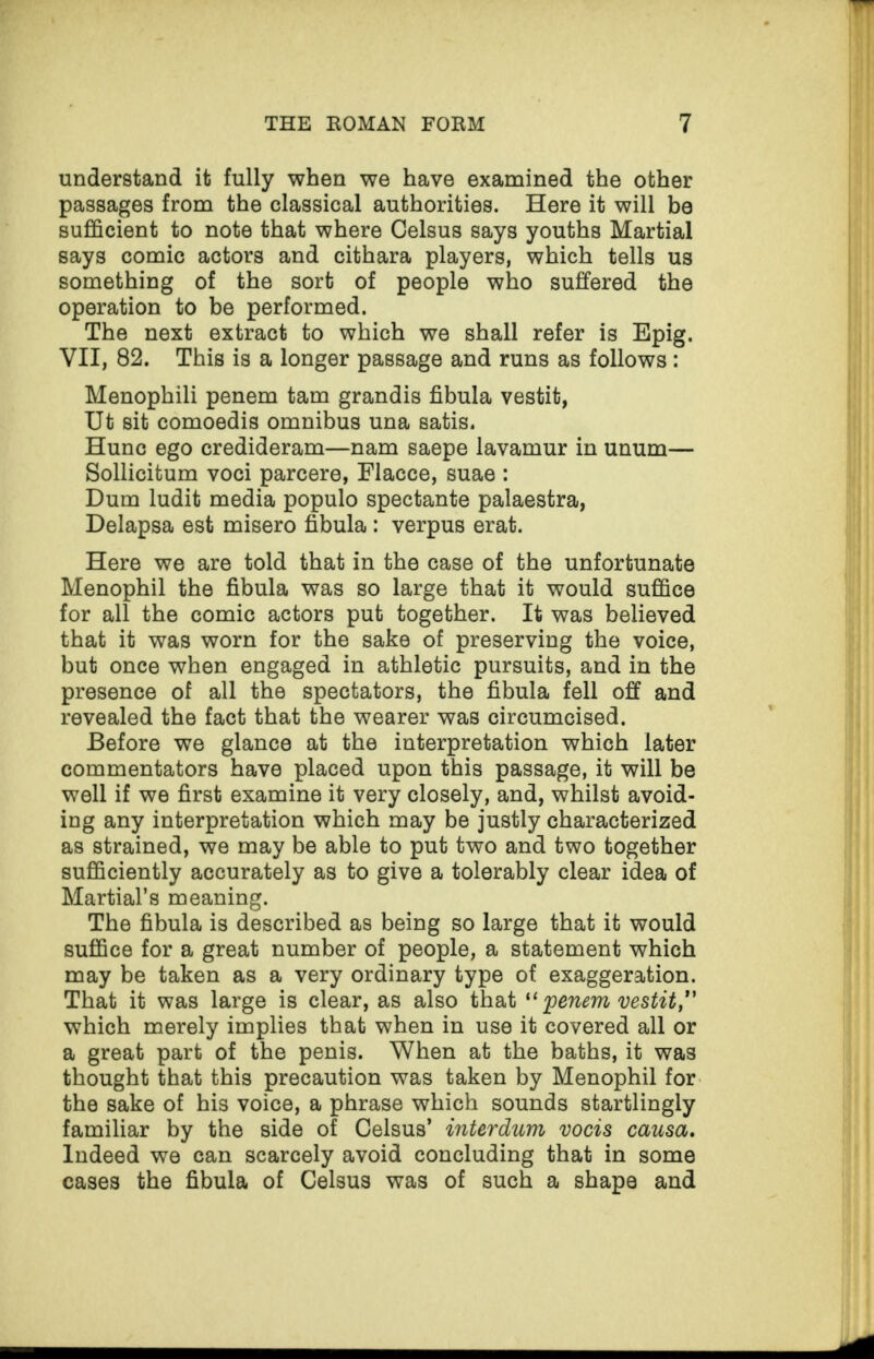 understand it fully when we have examined the other passages from the classical authorities. Here it will be sufficient to note that where Gelsus says youths Martial says comic actors and cithara players, which tells us something of the sorb of people who suffered the operation to be performed. The next extract to which we shall refer is Epig. VII, 82. This is a longer passage and runs as follows : Menophili penem tarn grandis fibula vestit, Ut sit comoedis omnibus una satis. Hunc ego credideram—nam saepe lavamur in unum— Sollicitum voci parcere, Flacce, suae : Dum ludit media populo spectante palaestra, Delapsa est misero fibula : verpus erat. Here we are told that in the case of the unfortunate Menophil the fibula was so large that it would suffice for all the comic actors put together. It was believed that it was worn for the sake of preserving the voice, but once when engaged in athletic pursuits, and in the presence of all the spectators, the fibula fell off and revealed the fact that the wearer was circumcised. Before we glance at the interpretation which later commentators have placed upon this passage, it will be well if we first examine it very closely, and, whilst avoid¬ ing any interpretation which may be justly characterized as strained, we may be able to put two and two together sufficiently accurately as to give a tolerably clear idea of Martial’s meaning. The fibula is described as being so large that it would suffice for a great number of people, a statement which may be taken as a very ordinary type of exaggeration. That it was large is clear, as also that “ penem vestit,” which merely implies that when in use it covered all or a great part of the penis. When at the baths, it was thought that this precaution was taken by Menophil for the sake of his voice, a phrase which sounds startlingly familiar by the side of Celsus’ interdum vocis causa. Indeed we can scarcely avoid concluding that in some cases the fibula of Celsus was of such a shape and