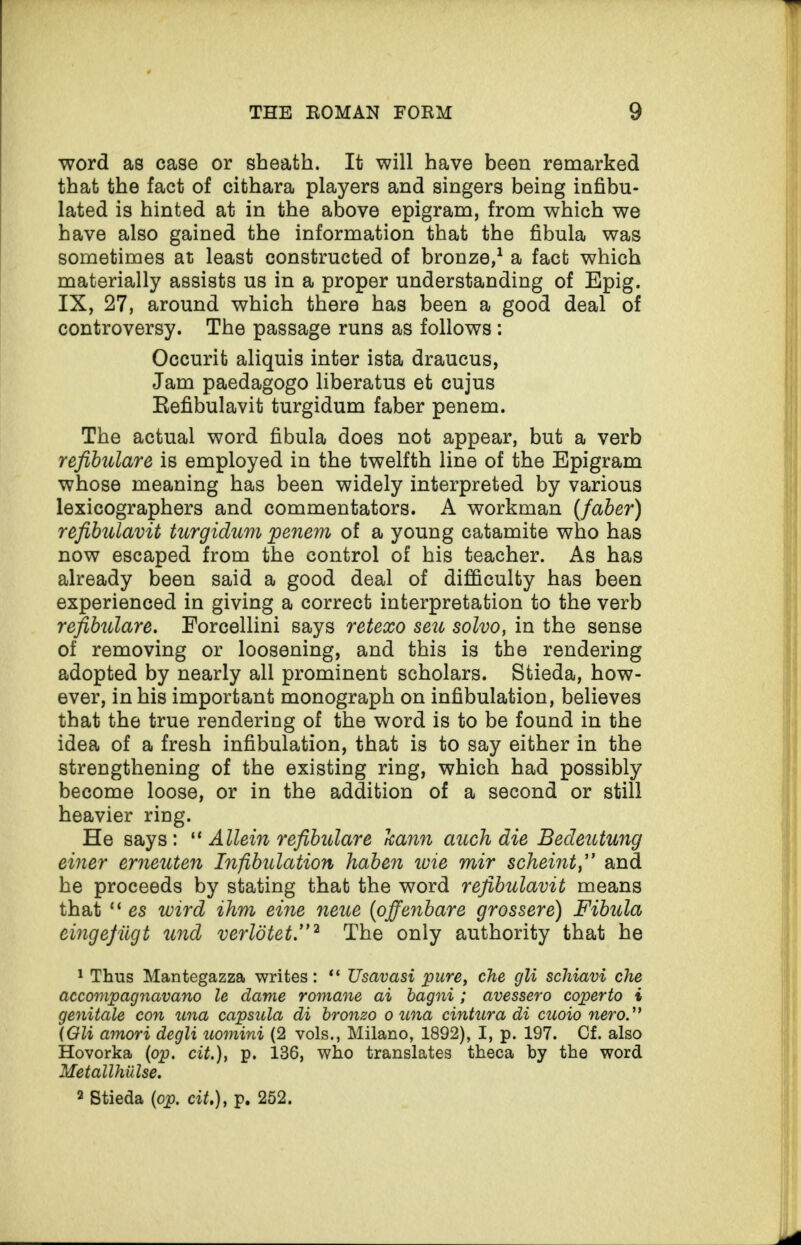 word as case or sheath. It will have been remarked that the fact of cithara players and singers being infibu- lated is hinted at in the above epigram, from which we have also gained the information that the fibula was sometimes at least constructed of bronze,1 a fact which materially assists us in a proper understanding of Epig. IX, 27, around which there has been a good deal of controversy. The passage runs as follows : Occurit aliquis inter ista draucus, Jam paedagogo liberatus et cujus Refibulavit turgidum faber penem. The actual word fibula does not appear, but a verb refibulare is employed in the twelfth line of the Epigram whose meaning has been widely interpreted by various lexicographers and commentators. A workman (faber) refibulavit turgidum penem of a young catamite who has now escaped from the control of his teacher. As has already been said a good deal of difficulty has been experienced in giving a correct interpretation to the verb refibulare. Eorcellini says retexo seu solvo, in the sense of removing or loosening, and this is the rendering adopted by nearly all prominent scholars. Stieda, how¬ ever, in his important monograph on infibulation, believes that the true rendering of the word is to be found in the idea of a fresh infibulation, that is to say either in the strengthening of the existing ring, which had possibly become loose, or in the addition of a second or still heavier ring. He says : “ Allein refibulare kann auch die Bedeutung einer erneuten Infibulation haben ivie mir scheint,” and he proceeds by stating that the word refibulavit means that “ es wird ilnm eine neue (offenbare grossere) Fibula eingefiigt und verlotet.”2 The only authority that he 1 Thus Mantegazza writes: “ Usavasi pure, che gli schiavi che accompagnavano le dame romane ai bagni ; avessero coperto i genitale con una capsula di bronzo ouna cintura di cuoio nero (Gli amori degli uomini (2 vols., Milano, 1892), I, p. 197. Cf. also Hovorka (op. cit.), p. 136, who translates theca by the word Metallhulse. 2 Stieda (op. cit,), p. 262.