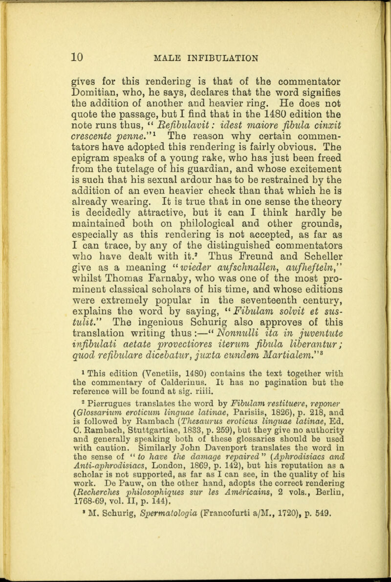 gives for this rendering is that of the commentator Domitian, who, he says, declares that the word signifies the addition of another and heavier ring. He does not quote the passage, but I find that in the 1480 edition the note runs thus, “ Befibulavit: idest maiore fibula cinxit crescente penne.”1 The reason why certain commen¬ tators have adopted this rendering is fairly obvious. The epigram speaks of a young rake, who has just been freed from the tutelage of his guardian, and whose excitement is such that his sexual ardour has to be restrained by the addition of an even heavier check than that which he is already wearing. It is true that in one sense the theory is decidedly attractive, but it can I think hardly be maintained both on philological and other grounds, especially as this rendering is not accepted, as far as I can trace, by any of the distinguished commentators who have dealt with it.2 Thus Freund and Scheller give as a meaning “ wieder aufschnallen, aufhefteln,” whilst Thomas Farnaby, who was one of the most pro¬ minent classical scholars of his time, and whose editions were extremely popular in the seventeenth century, explains the word by saying, “ Fibulam solvit et sus¬ tain.” The ingenious Schurig also approves of this translation writing thus :—“ Nonnulli ita in juventute infibulati aetate provectiores iterum fibula liberantur; quod refibulare dicebatur, juxta eundem Martialem.”3 1 This edition (Venetiis, 1480) contains the text together with the commentary of Calderinus. It has no pagination but the reference will be found at sig. riiii. 2 Pierrugues translates the word by Fibulam restituere, reporter (Glossarium eroticum linguae latinae, Parisiis, 1826), p. 218, and is followed by Rambach (Thesaurus eroticus linguae latinae, Ed. C. Rambach, Stuttgartiae, 1833, p. 259), but they give no authority and generally speaking both of these glossaries should be used with caution. Similarly John Davenport translates the word in the sense of “ to have the damage repaired ” (Aphrodisiacs and Anti-aphrodisiacs, London, 1869, p. 142), but his reputation as a scholar is not supported, as far as I can see, in the quality of his work. De Pauw, on the other hand, adopts the correct rendering (Recherches philosophigues sur les Amdricains, 2 vols., Berlin, 1768-69, vol. II, p. 144). * M. Schurig, Spermatologia (Francofurti a/M., 1720), p. 549.