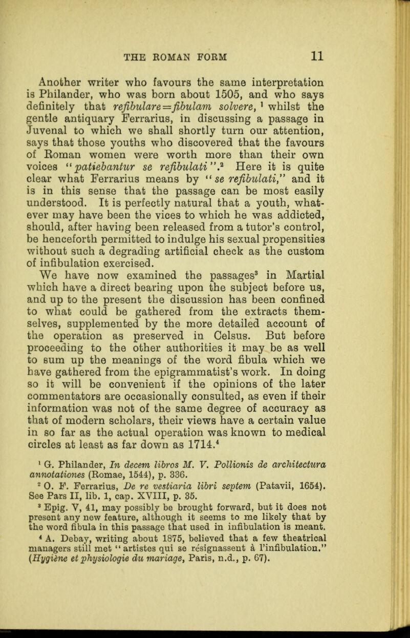 Another writer who favours the same interpretation is Philander, who was born about 1505, and who says definitely that refibulare=fibulam solvere, 1 whilst the gentle antiquary Ferrarius, in discussing a passage in Juvenal to which we shall shortly turn our attention, says that those youths who discovered that the favours of Boman women were worth more than their own voices “ patiebantur se refibulati”.2 Here it is quite clear what Ferrarius means by “ se refibulati,” and it is in this sense that the passage can be most easily understood. It is perfectly natural that a youth, what¬ ever may have been the vices to which he was addicted, should, after having been released from a tutor’s control, be henceforth permitted to indulge his sexual propensities without such a degrading artificial check as the custom of infibulation exercised. We have now examined the passages3 in Martial which have a direct bearing upon the subject before us, and up to the present the discussion has been confined to what could be gathered from the extracts them¬ selves, supplemented by the more detailed account of the operation as preserved in Gelsus. But before proceeding to the other authorities it may be as well to sum up the meanings of the word fibula which we have gathered from the epigrammatist’s work. In doing so it will be convenient if the opinions of the later commentators are occasionally consulted, as even if their information was not of the same degree of accuracy as that of modern scholars, their views have a certain value in so far as the actual operation was known to medical circles at least as far down as 1714.4 1 G. Philander, In decern libros M. V. Pollionis de architectures annotationes (Romae, 1544), p. 336. 2 0. F. Ferrarius, De re vestiaria libri seytem (Patavii, 1654). See Pars II, lib. 1, cap. XVIII, p. 35. 3 Epig. V, 41, may possibly be brought forward, but it does not present any new feature, although it seems to me likely that by the word fibula in this passage that used in infibulation is meant. 4 A. Debay, writing about 1875, believed that a few theatrical managers still met “ artistes qui se resignassent a l’infibulation.” (Hygiene et physiologic du manage, Paris, n.d., p. 67).