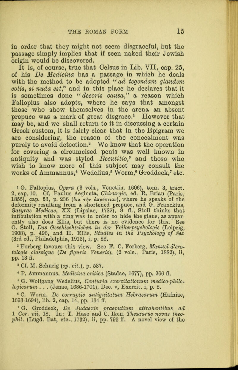 in order that they might not seem disgraceful, but the passage simply implies that if seen naked their Jewish origin would be discovered. It is, of course, true that Celsus in Lib. VII, cap. 25, of his De Medicina has a passage in which he deals with the method to be adopted “ ad tegendam glandem colis, si nuda est,” and in this place he declares that it is sometimes done “ decoris causa,” a reason which Fallopius also adopts, where he says that amongst those who show themselves in the arena an absent prepuce was a mark of great disgrace.1 However that may be, and we shall return to it in discussing a certain Greek custom, it is fairly clear that in the Epigram we are considering, the reason of the concealment was purely to avoid detection.2 We know that the operation for covering a circumcised penis was well known in antiquity and was styled Becutitio,3 and those who wish to know more of this subject may consult the works of Ammannus,4 Wedelius,5 Worm,6 Groddeck,7 etc. 1 G. Fallopius, Opera (3 vols., Venetiis, 1606), tom. 8, tract. 2, cap. 10. Cf. Paulus Aegineta, Chirurgie, ed. R. Briau (Paris, 1855), cap. 53, p. 236 (Sia rV airpeweiay), where he speaks of the deformity resulting from a shortened prepuce, and G. Franckius, Satyrae Medicae, XX (Lipsiae, 1722), 8 ff., Stoll thinks that infibulation with a ring was in order to hide the glans, as appar¬ ently also does Ellis, but there is no evidence for this. See 0. Stoll, Das Oeschlechtsleben in der Volkerpsychologie (Leipzig, 1908), p. 496, and H. Ellis, Studies in the Psychology of Sex (3rd ed., Philadelphia, 1913), i, p. 22. 2 Forberg favours this view. See F. C. Forberg, Manuel d'dro- tologie classique (De figuris Veneris), (2 vols., Paris, 1882), ii, pp. 13 ff. 3 Cf. M. Schurig (op. cit.), p. 537. 4 P. Ammannus, Medicina critica (Stadae, 1677), pp, 266 ff. 5 G. Wolfgang Wedelius, Centuria exercitationum medico-philo- logicarum . . . (Jenae, 1686-1701), Dec. v, Exercit. i, p. 2. 6 C. Worm, De corruptis antiquitatum Hebraearum (Hafniae, 1693-1694), lib. 2, cap. 14, pp. 134 ff. 7 G. Groddeck, De Judaexis praeputium attrahentibus ad 1 Cor. vii, 18. In: T. Hase and C. Iken, Thesaurus novus theo- phil. (Lugd. Bat, etc., 1732), ii, pp. 793 ff. A novel view of the