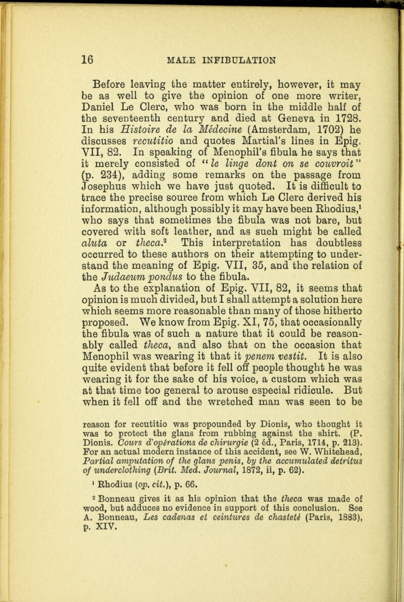 Before leaving the matter entirely, however, it may be as well to give the opinion of one more writer, Daniel Le Clerc, who was born in the middle half of the seventeenth century and died at Geneva in 1728. In his Histoire de la Medecine (Amsterdam, 1702) he discusses recutitio and quotes Martial’s lines in Epig. VII, 82. In speaking of Menophil’s fibula he says that it merely consisted of “ le linge dont on se couvroit ” (p. 234), adding some remarks on the passage from Josephus which we have just quoted. It is difficult to trace the precise source from which Le Clerc derived his information, although possibly it may have been Rhodius,1 who says that sometimes the fibula was not bare, but covered with soft leather, and as such might be called aluta or theca? This interpretation has doubtless occurred to these authors on their attempting to under¬ stand the meaning of Epig. VII, 35, and the relation of the Judaeum pondus to the fibula. As to the explanation of Epig. VII, 82, it seems that opinion is much divided, but I shall attempt a solution here which seems more reasonable than many of those hitherto proposed. We know from Epig. XI, 75, that occasionally the fibula was of such a nature that it could be reason¬ ably called theca, and also that on the occasion that Menophil was wearing it that it penem vestit. It is also quite evident that before it fell off people thought he was wearing it for the sake of his voice, a custom which was at that time too general to arouse especial ridicule. But when it fell off and the wretched man was seen to be reason for recutitio was propounded by Dionis, who thought it was to protect the glans from rubbing against the shirt. (P. Dionis. Cours d'opirations de chirurgie (2 6d., Paris, 1714, p. 213). For an actual modern instance of this accident, see W. Whitehead, Partial amputation of the glans penis, by the accumulated detritus of underclothing (Brit. Med. Journal, 1872, ii, p. 62). 1 Rhodius (op. cit.), p. 66. 2 Bonneau gives it as his opinion that the theca was made of wood, but adduces no evidence in support of this conclusion. See A. Bonneau, Les cadenas et ceintures de chasteU (Paris, 1883), p. XIV.