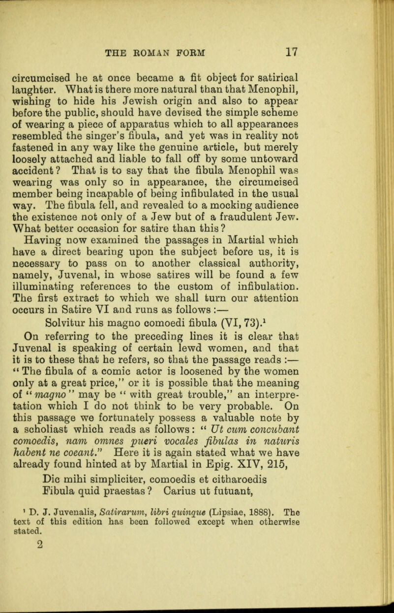 circumcised he at once became a fit object for satirical laughter. What is there more natural than that Menophil, wishing to hide his Jewish origin and also to appear before the public, should have devised the simple scheme of wearing a piece of apparatus which to all appearances resembled the singer’s fibula, and yet was in reality not fastened in any way like the genuine article, but merely loosely attached and liable to fall off by some untoward accident ? That is to say that the fibula Menophil was wearing was only so in appearance, the circumcised member being incapable of being infibulated in the usual way. The fibula fell, and revealed to a mocking audience the existence not only of a Jew but of a fraudulent Jew. What better occasion for satire than this ? Having now examined the passages in Martial which have a direct bearing upon the subject before us, it is necessary to pass on to another classical authority, namely, Juvenal, in whose satires will be found a few illuminating references to the custom of infibulation. The first extract to which we shall turn our attention occurs in Satire YI and runs as follows :— Solvitur his magno comoedi fibula (YI, 73).1 On referring to the preceding lines it is clear that Juvenal is speaking of certain lewd women, and that it is to these that he refers, so that the passage reads :— “ The fibula of a comic actor is loosened by the women only at a great price,” or it is possible that the meaning of “magno may be “ with great trouble,” an interpre¬ tation which I do not think to be very probable. On this passage we fortunately possess a valuable note by a scholiast which reads as follows: “ Ut cum concubant comoedis, nam omnes pueri vocales fibulas in naturis habent ne coeant” Here it is again stated what we have already found hinted at by Martial in Epig. XIV, 215, Die mihi simpliciter, comoedis et citharoedis Fibula quid praestas ? Carius ut futuant, 1 D. J. Juvenalis, Satirarum, libri quinque (Lipsiae, 1888). The text of this edition has been followed except when otherwise stated. 2