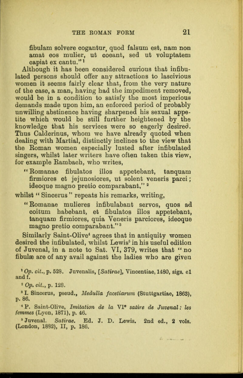 fibulam solvere cogantur, quod falsum est, nam non amat eos mulier, ut coeant, sed ut voluptatem Although it has been considered curious that infibu- lated persons should offer any attractions to lascivious women it seems fairly clear that, from the very nature of the case, a man, having had the impediment removed, would be in a condition to satisfy the most imperious demands made upon him, an enforced period of probably unwilling abstinence having sharpened his sexual appe¬ tite which would be still further heightened by the knowledge that his services were so eagerly desired. Thus Calderinus, whom we have already quoted when dealing with Martial, distinctly inclines to the view that the Roman women especially lusted after infibulated singers, whilst later writers have often taken this view, for example Rambach, who writes, “ Romanae fibulatos illos appetebant, tanquam firmiores et jejunosiores, ut solent veneris parci; ideoque magno pretio comparabant,” 3 whilst “ Sincerus ” repeats his remarks, writing, “ Romanae mulieres infibulabant servos, quos ad coitum habebant, et fibulatos illos appetebant, tanquam firmiores, quia Yeneris parciores, ideoque magno pretio comparabant.”3 Similarly Saint-Olive4 agrees that in antiquity women desired the infibulated, whilst Lewis5 in his useful edition of Juvenal, in a note to Sat. YI, 379, writes that “ no fibulae are of any avail against the ladies who are given 1 Op. cit.} p. 528. Juvenalis, [Satirae], Yincentiae, 1480, sigs. el and f. 2 Op. cit., p. 128. 31. Sincerus, pseud,, Medulla facetiarum (Stuttgartiae, 1863), p. 86. 4 P. Saint-Olive, Imitation de la VIe satire de Juvenal: les femmes (Lyon, 1871), p. 46. 5 Juvenal. Satirae. Ed. J. D. Lewis. 2nd ed., 2 vols. (London, 1882), II, p. 186.