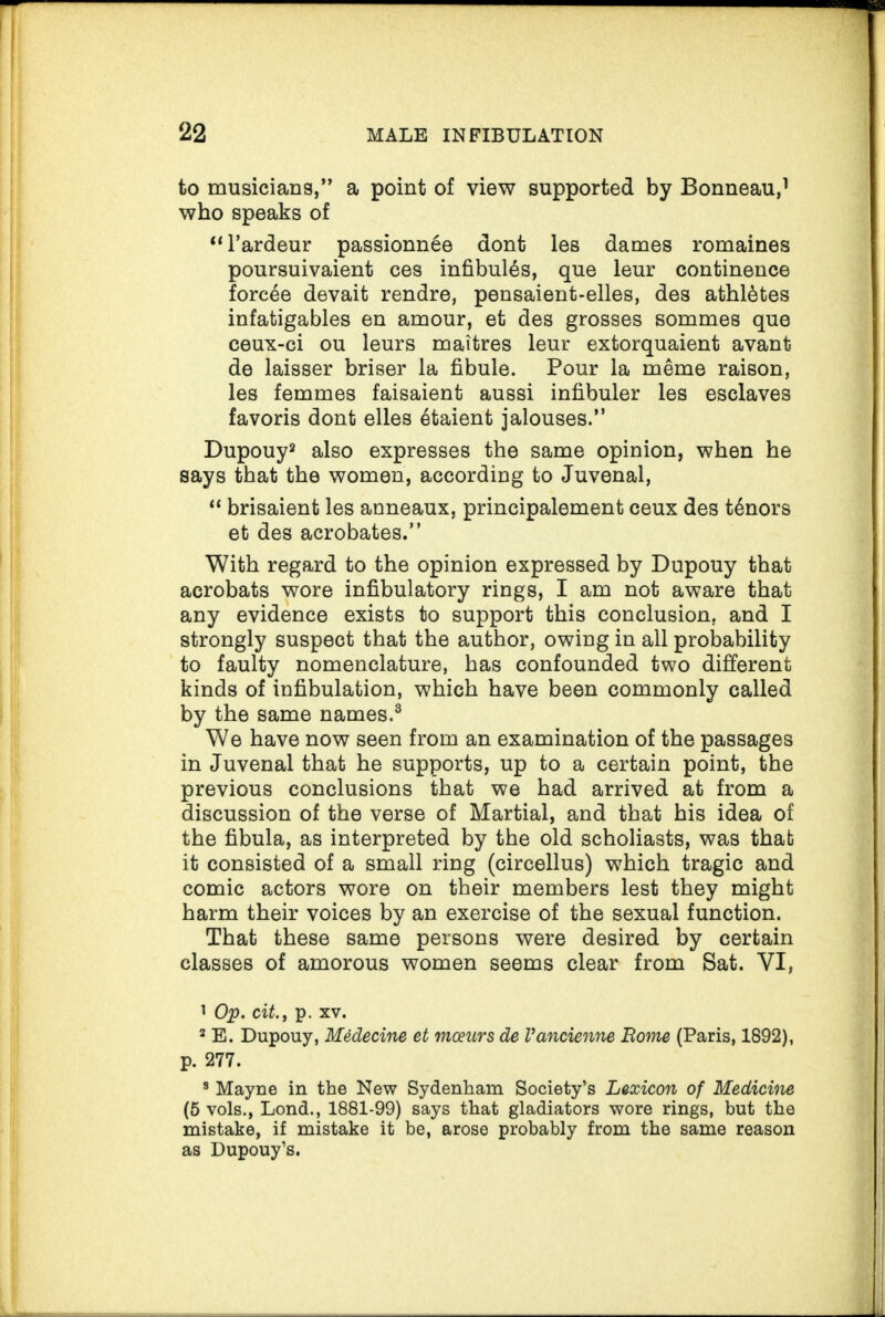 to musicians,” a point of view supported by Bonneau,1 who speaks of “l’ardeur passionnee dont les dames romaines poursuivaient ces infibul^s, que leur continence forcee devait rendre, pensaient-elles, des athletes infatigables en amour, et des grosses sommes que ceux-ci ou leurs maitres leur extorquaient avant de laisser briser la fibule. Pour la meme raison, les femmes faisaient aussi infibuler les esclaves favoris dont elles 6taient jalouses.” Dupouy2 also expresses the same opinion, when he says that the women, according to Juvenal, “ brisaient les anneaux, principalement ceux des t6nors et des acrobates.” With regard to the opinion expressed by Dupouy that acrobats wore infibulatory rings, I am not aware that any evidence exists to support this conclusion, and I strongly suspect that the author, owing in all probability to faulty nomenclature, has confounded two different kinds of infibulation, which have been commonly called by the same names.3 We have now seen from an examination of the passages in Juvenal that he supports, up to a certain point, the previous conclusions that we had arrived at from a discussion of the verse of Martial, and that his idea of the fibula, as interpreted by the old scholiasts, was that it consisted of a small ring (circellus) which tragic and comic actors wore on their members lest they might harm their voices by an exercise of the sexual function. That these same persons were desired by certain classes of amorous women seems clear from Sat. VI, 1 Op. city p. xv. 2 E. Dupouy, Medecine et mcears de Vancienne Borne (Paris, 1892), p. 277. 8 Mayne in the New Sydenham Society’s Lexicon of Medicine (5 vols., Lond., 1881-99) says that gladiators wore rings, but the mistake, if mistake it be, arose probably from the same reason as Dupouy’s.