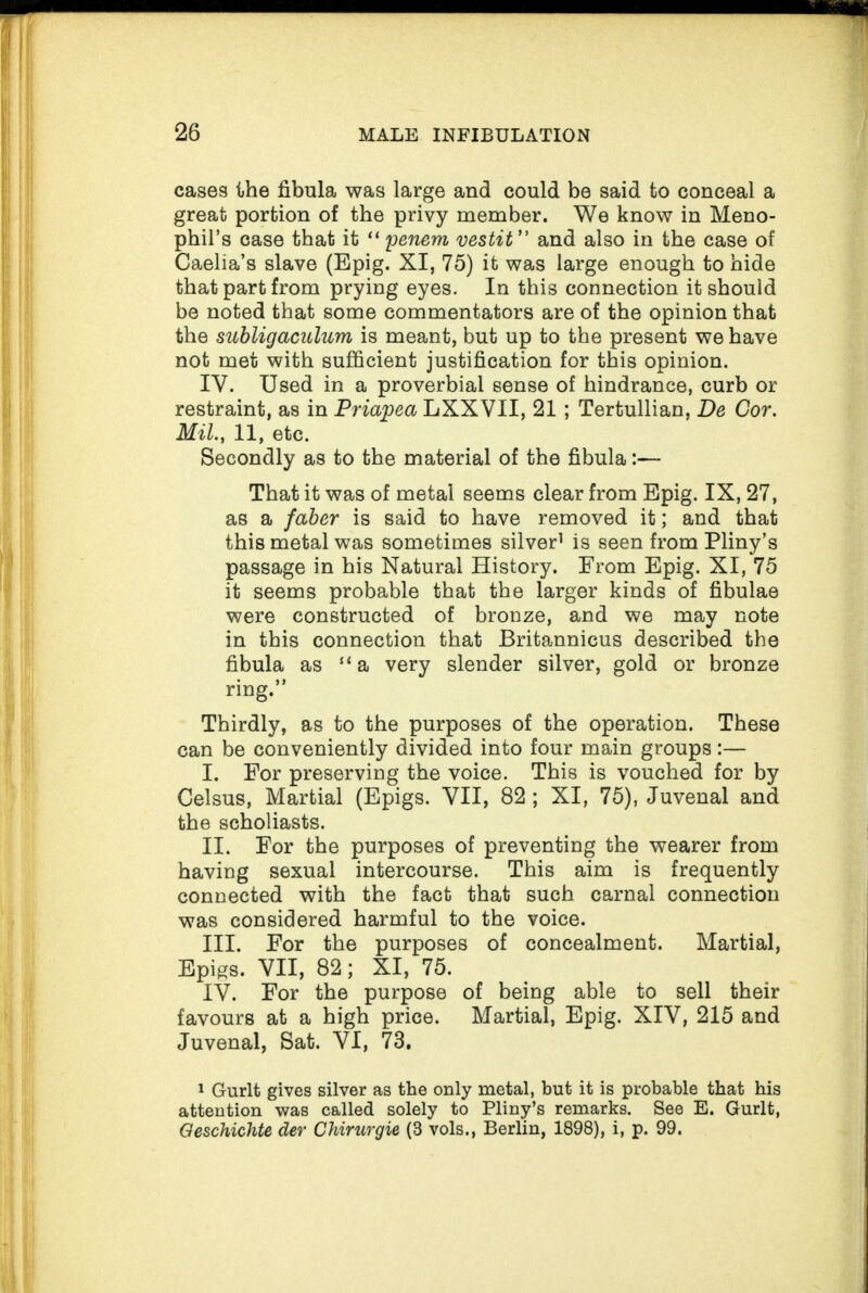 cases the fibula was large and could be said to conceal a great portion of the privy member. We know in Meno- pbil’s case that it “ penem vestit ” and also in the case of Caelia’s slave (Epig. XI, 75) it was large enough to hide that part from prying eyes. In this connection it should be noted that some commentators are of the opinion that the subligaculum is meant, but up to the present we have not met with sufficient justification for this opinion. IV. Used in a proverbial sense of hindrance, curb or restraint, as in Priapea LXXVII, 21 ; Tertullian, De Cor. Mil., 11, etc. Secondly as to the material of the fibula:— That it was of metal seems clear from Epig. IX, 27, as a faber is said to have removed it; and that this metal was sometimes silver1 is seen from Pliny’s passage in his Natural History. From Epig. XI, 75 it seems probable that the larger kinds of fibulae were constructed of bronze, and we may note in this connection that Britannicus described the fibula as “a very slender silver, gold or bronze ring.” Thirdly, as to the purposes of the operation. These can be conveniently divided into four main groups:— I. For preserving the voice. This is vouched for by Celsus, Martial (Epigs. VII, 82 ; XI, 75), Juvenal and the scholiasts. II. For the purposes of preventing the wearer from having sexual intercourse. This aim is frequently connected with the fact that such carnal connection was considered harmful to the voice. III. For the purposes of concealment. Martial, Epigs. VII, 82; XI, 75. IV. For the purpose of being able to sell their favours at a high price. Martial, Epig. XIV, 215 and Juvenal, Sat. VI, 73. 1 Gurlt gives silver as the only metal, but it is probable that his attention was called solely to Pliny’s remarks. See E. Gurlt, Qeschichte der Chirurgie (3 vols., Berlin, 1898), i, p. 99.
