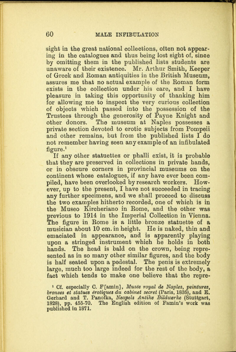 sight in the great national collections, otten not appear¬ ing in the catalogues and thus being lost sight of, since by omitting them in the published lists students are unaware of their existence. Mr. Arthur Smith, Keeper of Greek and Koman antiquities in the British Museum, assures me that no actual example of the Roman form exists in the collection under his care, and I have pleasure in taking this opportunity of thanking him for allowing me to inspect the very curious collection of objects which passed into the possession of the Trustees through the generosity of Payne Knight and other donors. The museum at Naples possesses a private section devoted to erotic subjects from Pompeii and other remains, but from the published lists I do not remember having seen any example of an infibulated figure.1 If any other statuettes or phalli exist, it is probable that they are preserved in collections in private hands, or in obscure corners in provincial museums on the continent whose catalogues, if any have ever been com¬ piled, have been overlooked by research workers. How¬ ever, up to the present, I have not succeeded in tracing any further specimens, and we shall proceed to discuss the two examples hitherto recorded, one of which is in the Museo Kircheriano in Rome, and the other was previous to 1914 in the Imperial Collection in Vienna. The figure in Rome is a little bronze statuette of a musician about 10 cm. in height. He is naked, thin and emaciated in appearance, and is apparently playing upon a stringed instrument which he holds in both hands. The head is bald on the crown, being repre¬ sented as in so many other similar figures, and the body is half seated upon a pedestal. The penis is extremely large, much too large indeed for the rest of the body, a fact which tends to make one believe that the repre- 1 Cf. especially C. F[amin], Mus6e royal de Naples, peintures, bronzes et statues irotiques du cabinet secret (Paris, 1838), and E. Gerhard and T. Panofka, Neapels Antike Bildwerke (Stuttgart, 1828), pp. 455-70. The English edition of Famin’s work was published in 1871.