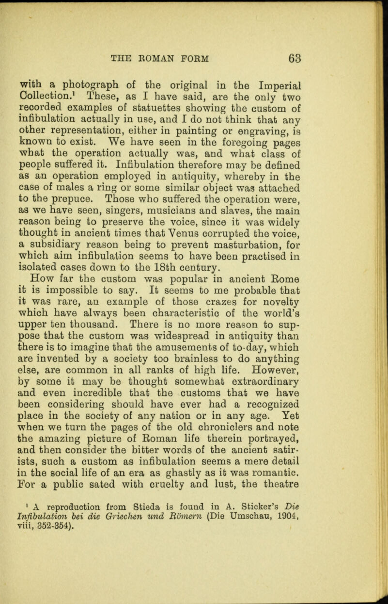 with a photograph of the original in the Imperial Collection.1 These, as I have said, are the only two recorded examples of statuettes showing the custom of infibulation actually in use, and I do not think that any other representation, either in painting or engraving, is known to exist. We have seen in the foregoing pages what the operation actually was, and what class of people suffered it. Infibulation therefore may be defined as an operation employed in antiquity, whereby in the case of males a ring or some similar object was attached to the prepuce. Those who suffered the operation were, as we have seen, singers, musicians and slaves, the main reason being to preserve the voice, since it was widely thought in ancient times that Venus corrupted the voice, a subsidiary reason being to prevent masturbation, for which aim infibulation seems to have been practised in isolated cases down to the 18th century. How far the custom was popular in ancient Rome it is impossible to say. It seems to me probable that it was rare, an example of those crazes for novelty which have always been characteristic of the world’s upper ten thousand. There is no more reason to sup¬ pose that the custom was widespread in antiquity than there is to imagine that the amusements of to-day, which are invented by a society too brainless to do anything else, are common in all ranks of high life. However, by some it may be thought somewhat extraordinary and even incredible that the customs that we have been considering should have ever had a recognized place in the society of any nation or in any age. Yet when we turn the pages of the old chroniclers and note the amazing picture of Roman life therein portrayed, and then consider the bitter words of the ancient satir¬ ists, such a custom as infibulation seems a mere detail in the social life of an era as ghastly as it was romantic. For a public sated with cruelty and lust, the theatre 1 A reproduction from Stieda is found in A. Sticker’s Die Infibulation bei die Oriechen und Boinern (Die Umschau, 1904, viii, 352-354).