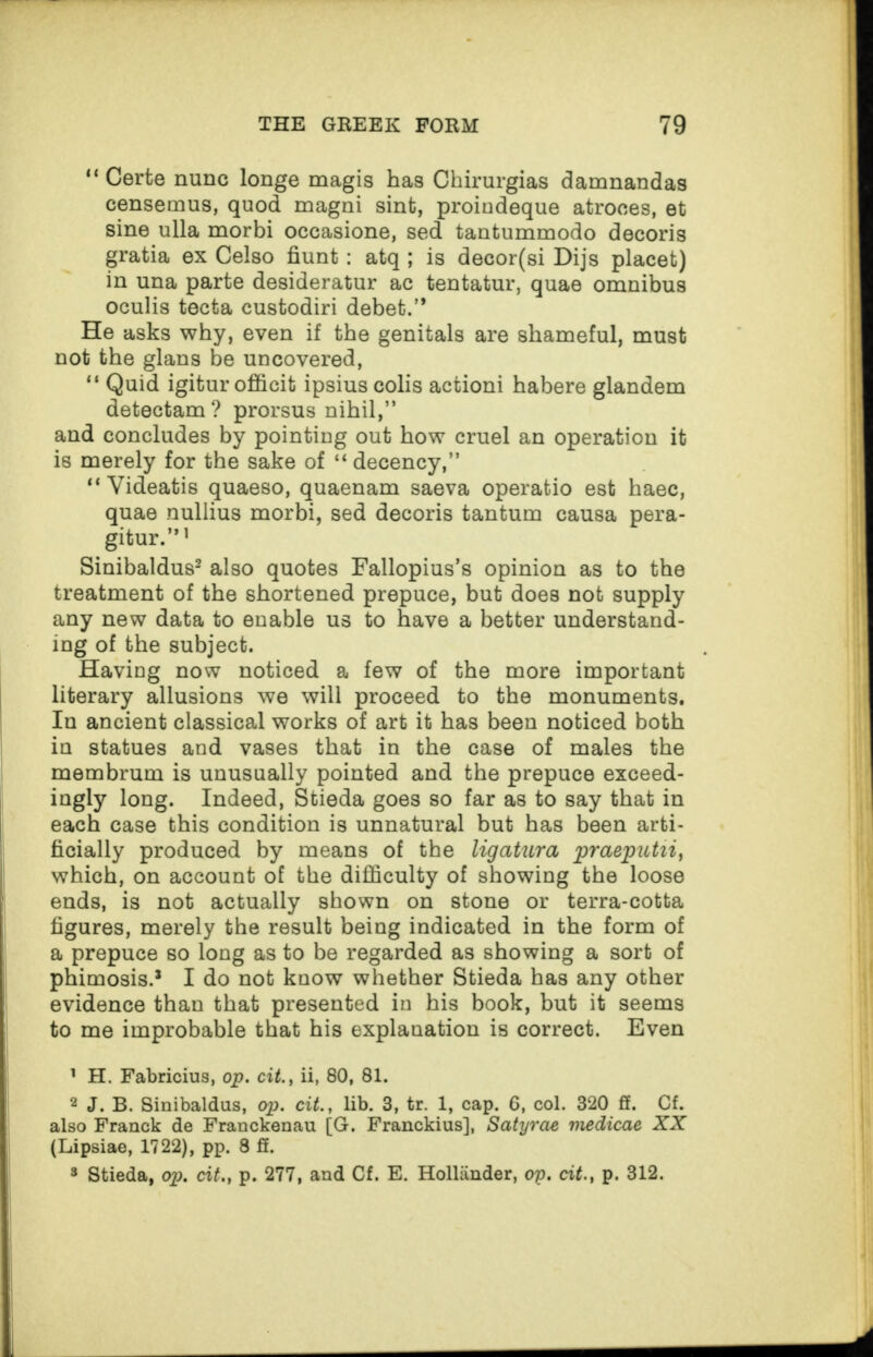 “ Certe nunc longe magis has Chirurgias damnandas censemus, quod magni sint, proindeque atroces, et sine ulla morbi occasione, sed tantummodo decoris gratia ex Celso hunt : atq ; is decor(si Dijs placet) in una parte desideratur ac tentatur, quae omnibus oculis tecta custodiri debet.’* He asks why, even if the genitals are shameful, must not the glans be uncovered, “ Quid igitur officit ipsius colis actioni habere glandem detectam? prorsus nihil,” and concludes by pointing out bow cruel an operation it is merely for the sake of “ decency,” “ Videatis quaeso, quaenam saeva operatio est haec, quae nullius morbi, sed decoris tantum causa pera- gitur.”1 Sinibaldus2 3 also quotes Fallopius’s opinion as to the treatment of the shortened prepuce, but does not supply any new data to enable us to have a better understand¬ ing of the subject. Having now noticed a few of the more important literary allusions we will proceed to the monuments. In ancient classical works of art it has been noticed both in statues and vases that in the case of males the membrum is unusually pointed and the prepuce exceed¬ ingly long. Indeed, Stieda goes so far as to say that in each case this condition is unnatural but has been arti¬ ficially produced by means of the ligatura praeputii, which, on account of the difficulty of showing the loose ends, is not actually shown on stone or terra-cotta figures, merely the result being indicated in the form of a prepuce so long as to be regarded as showing a sort of phimosis.* I do not know whether Stieda has any other evidence than that presented in his book, but it seems to me improbable that his explanation is correct. Even 1 H. Fabricius, op. cit., ii, 80, 81. 2 J. B. Sinibaldus, op. cit., lib. 3, tr. 1, cap. 6, col. 320 ff. Cf. also Franck de Franckenau [G. Franckius], Satyrae medicae XX (Lipsiae, 1722), pp. 8 ff. 3 Stieda, op. cit., p. 277, and Cf. E. Hollander, op. cit., p. 312.