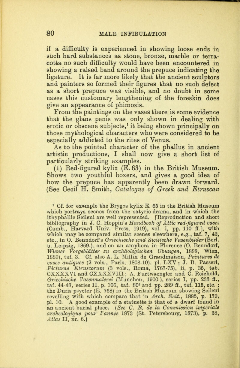 if a difficulty is experienced in showing loose ends in such hard substances as stone, bronze, marble or terra¬ cotta no such difficulty would have been encountered in showing a raised band around the prepuce indicating the ligature. It is far more likely that the ancient sculptors and painters so formed their figures that no such defect as a short prepuce was visible, and no doubt in some cases this customary lengthening of the foreskin does give an appearance of phimosis. From the paintings on the vases there is some evidence that the glans penis was only shown in dealing with erotic or obscene subjects,1 it being shown principally on those mythological characters who were considered to be especially addicted to the rites of Venus. As to the pointed character of the phallus in ancient artistic productions, I shall now give a short list of particularly striking examples. (1) Red-figured kylix (E. 63) in the British Museum. Shows two youthful boxers, and gives a good idea of how the prepuce has apparently been drawn forward. (See Cecil H. Smith, Catalogue of Greek and Etruscan 1 Cf. for example the Brygos kylix E. 65 in the British Museum which portrays scenes from the satyric drama, and in which the ithyphallic Seileni are well represented. [Reproduction and short bibliography in J. C. Hoppin’s Handbook of Attic red-figured vases (Camb., Harvard Univ. Press, 1919), vol. i, pp. 110 ff.], with which may be compared similar scenes elsewhere, e.g., taf. 7, 43, etc., in O. Benndorf’s Griechische und Sicilische Vasenbilder (Berl. u. Leipzig, 1869-), and on an amphora in Florence (0. Benndorf, Wiener Vorgebldtter zu archdologischen Ubungen, 1888, Wien, 1889), taf. 3. Cf. also A. L. Millin de Grandmaison, Peintures de vases antiques (2 vols., Paris, 1808-10), pi. LXV ; J. B. Passeri, Picturae Etruscorum (3 vols., Roma, 1767-75), ii, p. 35, tab. CXXXXVI and CXXXXVIII; A. Furtwaengler and C. Reichold, Griechische Vasenmalerei (Miinchen, 1900-), series I, pp. 233 ff., taf. 44-48, series II, p. 106, taf. 804 and pp. 289 ff., taf. 115, etc. ; the Duris psycter (E. 768) in the British Museum showing Seileni revelling with which compare that in Arch. Zeit., 1885, p. 179, pi. 10. A good example of a statuette is that of a dwarf found in an ancient burial place. (See C. R. de la Commission impiriale arcMologique pour Vannee 1873 (St. Petersbourg, 1873), p. 38, Atlas II, nr. 6.)