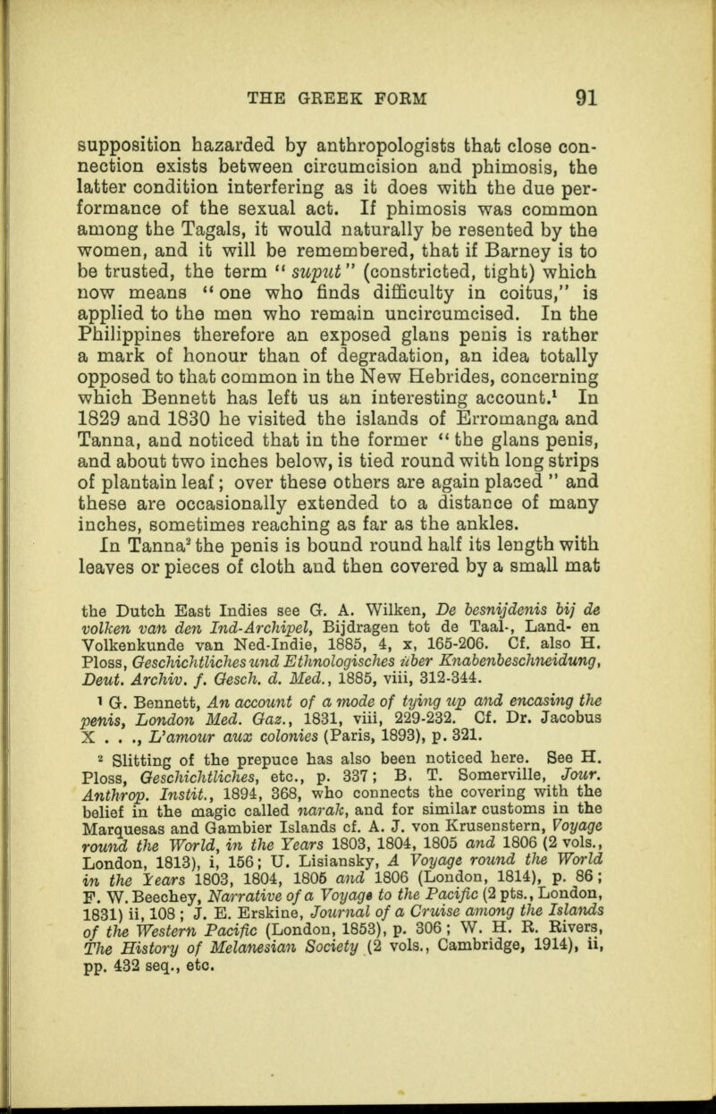 supposition hazarded by anthropologists that close con¬ nection exists between circumcision and phimosis, the latter condition interfering as it does with the due per¬ formance of the sexual act. If phimosis was common among the Tagals, it would naturally be resented by the women, and it will be remembered, that if Barney is to be trusted, the term “ suput” (constricted, tight) which now means “ one who finds difficulty in coitus,” is applied to the men who remain uncircumcised. In the Philippines therefore an exposed glans penis is rather a mark of honour than of degradation, an idea totally opposed to that common in the New Hebrides, concerning which Bennett has left us an interesting account.1 In 1829 and 1830 he visited the islands of Erromanga and Tanna, and noticed that in the former “ the glans penis, and about two inches below, is tied round with long strips of plantain leaf; over these others are again placed ” and these are occasionally extended to a distance of many inches, sometimes reaching as far as the ankles. In Tanna2 the penis is bound round half its length with leaves or pieces of cloth and then covered by a small mat the Dutch East Indies see G. A. Wilken, De besnijdenis bij de volken van den Ind-Archipel, Bijdragen tot de Taal-, Land- en Volkenkunde van Ned-Indie, 1885, 4, x, 165-206. Cf. also H. Ploss, GeschicJitliches und Ethnologisches iiber Knabenbeschneidung, Deut. Archiv. f. Gesch. d. Med., 1885, viii, 312-344. 1 G. Bennett, An account of a mode of tying up and encasing the penis, London Med. Gaz., 1831, viii, 229-232. Cf. Dr. Jacobus X . . ., U amour aux colonies (Paris, 1893), p. 321. 2 Slitting of the prepuce has also been noticed here. See H. Ploss, Geschichtliches, etc., p. 337; B. T. Somerville, Jour. Anthrop. Instit., 1894, 368, who connects the covering with the belief in the magic called narak, and for similar customs in the Marquesas and Gambier Islands cf. A. J. von Krusenstern, Voyage round the World, in the Years 1803, 1804, 1805 and 1806 (2 vols., London, 1813), i, 156; U. Lisiansky, A Voyage round the World in the lears 1803, 1804, 1805 and 1806 (London, 1814), p. 86; F. W. Beechey, Narrative of a Voyage to the Pacific (2 pts., London, 1831) ii, 108 ; J. E. Erskine, Journal of a Cruise among the Islands of the Western Pacific (London, 1853), p. 306; W. H. R. Rivers, The History of Melanesian Society (2 vols., Cambridge, 1914), ii, pp. 432 seq., etc.