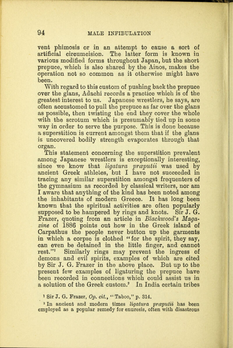vent phimosis or in an attempt to cause a sort of artificial circumcision. The latter form is known in various modified forms throughout Japan, but the short prepuce, which is also shared by the Ainos, makes the operation not so common as it otherwise might have been. With regard to this custom of pushing back the prepuce over the glans, Adachi records a practice which is of the greatest interest to us. Japanese wrestlers, he says, are often accustomed to pull the prepuce as far over the glans as possible, then twisting the end they cover the whole with the scrotum which is presumably tied up in some way in order to serve the purpose. This is done because a superstition is current amongst them that if the glans is uncovered bodily strength evaporates through that organ. This statement concerning the superstition prevalent among Japanese wrestlers is exceptionally interesting, since we know that ligatura prceputii was used by ancient Greek athletes, but I have not succeeded in tracing any similar superstition amongst frequenters of the gymnasium as recorded by classical writers, nor am I aware that anything of the kind has been noted among the inhabitants of modern Greece. It has long been known that the spiritual activities are often popularly supposed to be hampered by rings and knots. Sir J. G. Frazer, quoting from an article in Blackwood's Maga¬ zine of 1886 points out how in the Greek island of Carpathus the people never button up the garments in which a corpse is clothed “ for the spirit, they say, can even be detained in the little finger, and cannot rest.”1 2 Similarly rings may prevent the ingress of demons and evil spirits, examples of which are cited by Sir J. G. Frazer in the above place. But up to the present few examples of ligaturing the prepuce have been recorded in connections which could assist us in a solution of the Greek custom.3 In India certain tribes 1 Sir J. G. Frazer, Op. cit., “ Taboo,” p. 314. 2 In ancient and modern times ligatura yrceputii has been employed as a popular remedy for enuresis, often with disastrous