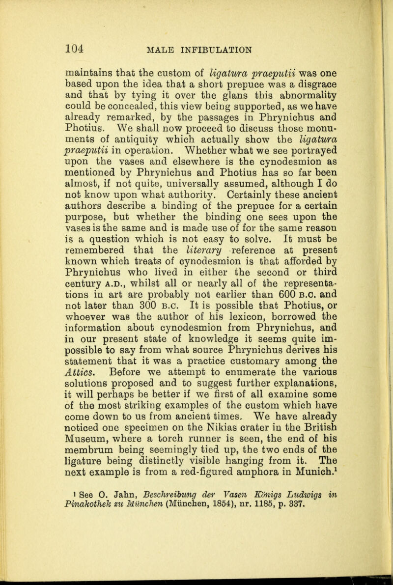 maintains that the custom of ligatura praeputii was one based upon the idea that a short prepuce was a disgrace and that by tying it over the glans this abnormality could be concealed, this view being supported, as we have already remarked, by the passages in Phrynichus and Photius. We shall now proceed to discuss those monu¬ ments of antiquity which actually show the ligatura praeputii in operation. Whether what we see portrayed upon the vases and elsewhere is the cynodesmion as mentioned by Phrynichus and Photius has so far been almost, if not quite, universally assumed, although I do not know upon what authority. Certainly these ancient authors describe a binding of the prepuce for a certain purpose, but whether the binding one sees upon the vases is the same and is made use of for the same reason is a question which is not easy to solve. It must be remembered that the literary reference at present known which treats of cynodesmion is that afforded by Phrynichus who lived in either the second or third century a.d., whilst all or nearly all of the representa¬ tions in art are probably not earlier than 600 b.c. and not later than 300 b.c. It is possible that Photius, or whoever was the author of his lexicon, borrowed the information about cynodesmion from Phrynichus, and in our present state of knowledge it seems quite im¬ possible to say from what source Phrynichus derives his statement that it was a practice customary among the Attics. Before we attempt to enumerate the various solutions proposed and to suggest further explanations, it will perhaps be better if we first of all examine some of the most striking examples of the custom which have come down to us from ancient times. We have already noticed one specimen on the Nikias crater in the British Museum, where a torch runner is seen, the end of his membrum being seemingly tied up, the two ends of the ligature being distinctly visible hanging from it. The next example is from a red-figured amphora in Munich.1 i See O. Jahn, Beschreibung der Vasen Kdnigs Ludwigs in Pinakothek zu Miinchen (Munchen, 1854), nr. 1185, p. 337.