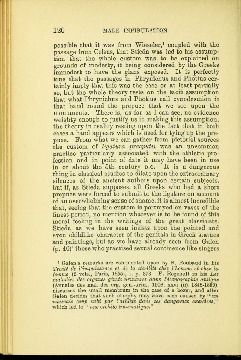 possible that it was from Wieseler,1 coupled with the passage from Celsus, that Stieda was led to his assump¬ tion that the whole custom was to be explained on grounds of modesty, it being considered by the Greeks immodest to have the glans exposed. It is perfectly true that the passages in Phrynichus and Photius cer¬ tainly imply that this was the case or at least partially so, but the whole theory rests on the tacit assumption that what Phrynichus and Photius call cynodesmion is that band round the prepuce that we see upon the monuments. There is, as far as I can see, no evidence weighty enough to justify us in making this assumption, the theory in reality resting upon the fact that in both cases a band appears which is used for tying up the pre¬ puce. From what we can gather from pictorial sources the custom of ligatura praeputii was an uncommon practice particularly associated with the athletic pro¬ fession and in point of date it may have been in use in or about the 5th century b.c. It is a dangerous thing in classical studies to dilate upon the extraordinary silences of the ancient authors upon certain subjects, but if, as Stieda supposes, all Greeks who had a short prepuce were forced to submit to the ligature on account of an overwhelming sense of shame, it is almost incredible that, seeing that the custom is portrayed on vases of the finest period, no mention whatever is to be found of this moral feeling in the writings of the great classicists. Stieda as we have seen insists upon the pointed and even childlike character of the genitals in Greek statues and paintings, but as we have already seen from Galen (p. 40)1 those who practised sexual continence like singers 1 Galen’s remarks are commented upon by F. Eoubaud in his Traitt de Vimpuissance et de la sUriliti chez Vhomme et chez la femme (2 vols., Paris, 1855), i, p. 373. F. Regnault in his Les maladies des organes g&nito-urinaires dans Viconographie antique (Annales des mal. des org. gen.-urin., 1908, xxvi (ii), 1848-1859), discusses the small membrum in the case of a boxer, and after Galen decides that such atrophy may have been caused by “ un mauvais coup subi par Vathlete dans ses dangereux exercices which led to “ une orchite traumatique.”