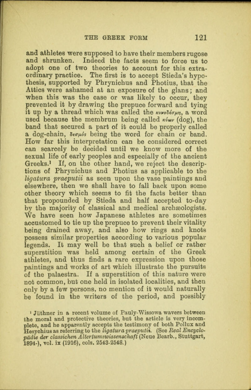 and athletes were supposed to have their members rugose and shrunken. Indeed the facts seem to force us to adopt one of two theories to account for this extra¬ ordinary practice. The first is to accept Stieda’s hypo¬ thesis, supported by Phrynichus and Photius, that the Attics were ashamed at an exposure of the glans; and when this was the case or was likely to occur, they prevented it by drawing the prepuce forward and tying it up by a thread which was called the a word used because the membrum being called (dog), the band that secured a part of it could be properly called a dog-chain, 8e<r/i6s being the word for chain or band. How far this interpretation can be considered correct can scarcely be decided until we know more of the sexual life of early peoples and especially of the ancient Greeks.1 If, on the other hand, we reject the descrip¬ tions of Phrynichus and Photius as applicable to the ligatura praeputii as seen upon the vase paintings and elsewhere, then we shall have to fall back upon some other theory which seems to fit the facts better than that propounded by Stieda and half accepted to-day by the majority of classical and medical archaeologists. We have seen how Japanese athletes are sometimes accustomed to tie up the prepuce to prevent their vitality being drained away, and also how rings and knots possess similar properties according to various popular legends. It may well be that such a belief or rather superstition was held among certain of the Greek athletes, and thus finds a rare expression upon those paintings and works of art which illustrate the pursuits of the palaestra. If a superstition of this nature were not common, but one held in isolated localities, and then only by a few persons, no mention of it would naturally be found in the writers of the period, and possibly 1 Juthner in a recent volume of Pauly-Wissowa wavers between the moral and protective theories, but the article is very incom¬ plete, and he apparently accepts the testimony of both Pollux and Hesychius as referring to the ligatura 'praeputii. (See Beal Encyclo- ptidie der classichen Altertumswissenschaft (Neue Bearb., Stuttgart, 1894-), vol. ix (1916), cols. 2543-2648.)