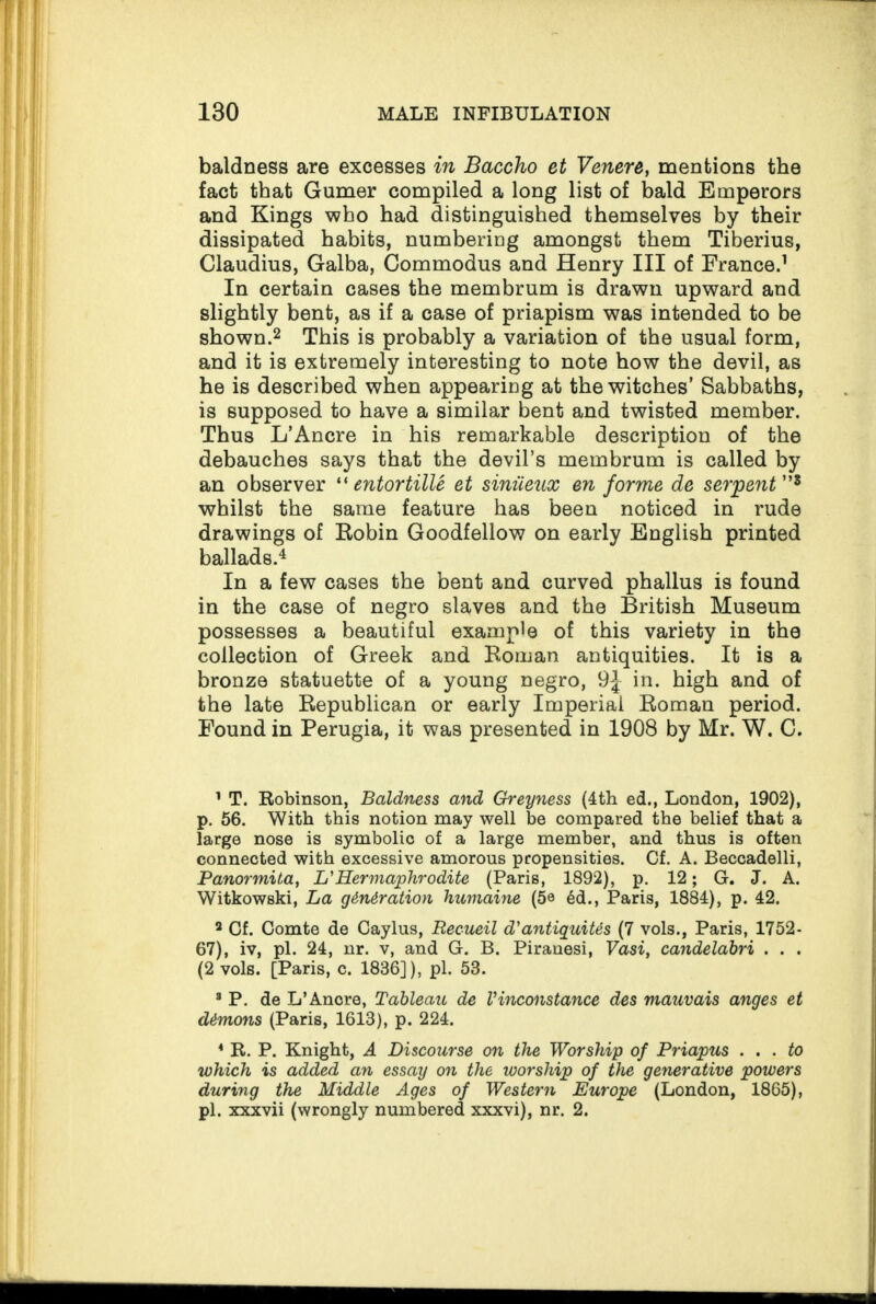 baldness are excesses in Baccho et Venere, mentions the fact that Gumer compiled a long list of bald Emperors and Kings who had distinguished themselves by their dissipated habits, numbering amongst them Tiberius, Claudius, Galba, Commodus and Henry III of France.1 In certain cases the membrum is drawn upward and slightly bent, as if a case of priapism was intended to be shown.2 This is probably a variation of the usual form, and it is extremely interesting to note how the devil, as he is described when appearing at the witches’ Sabbaths, is supposed to have a similar bent and twisted member. Thus L’Ancre in his remarkable description of the debauches says that the devil’s membrum is called by an observer “ entortitle et siniieux en forme de serpent ”8 whilst the same feature has been noticed in rude drawings of Robin Goodfellow on early English printed ballads.4 In a few cases the bent and curved phallus is found in the case of negro slaves and the British Museum possesses a beautiful example of this variety in the collection of Greek and Roman antiquities. It is a bronze statuette of a young negro, 9J in. high and of the late Republican or early Imperial Roman period. Found in Perugia, it was presented in 1908 by Mr. W. C. 1 T. Robinson, Baldness and Greyness (4th ed., London, 1902), p. 56. With this notion may well be compared the belief that a large nose is symbolic of a large member, and thus is often connected with excessive amorous propensities. Cf. A. Beccadelli, Panormita, L' Hermaphrodite (Paris, 1892), p. 12; G. J. A. Witkowski, La generation humaine (5e 6d., Paris, 1884), p. 42. 3 Cf. Comte de Caylus, Recueil d'antiguites (7 vols., Paris, 1752- 67), iv, pi. 24, nr. v, and G. B. Piranesi, Vasi, candelabri . . . (2 vols. [Paris, c. 1836]), pi. 53. 3 P. de L’Anore, Tableau de Vinconstance des mauvais anges et demons (Paris, 1613), p. 224. * R. P. Knight, A Discourse on the Worship of Priapus ... to which is added an essay on the worship of the generative powers during the Middle Ages of Western Europe (London, 1865), pi. xxxvii (wrongly numbered xxxvi), nr. 2.