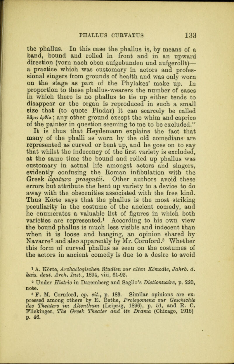 the phallus. In this case the phallus is, by means of a band, bound and rolled in front and in an upward direction (vorn nach oben aufgebunden und aufgerollt)— a practice which was customary in actors and profes¬ sional singers from grounds of health and was only worn on the stage as part of the Phylakes’ make up. In proportion to these phallus-wearers the number of cases in which there is no phallus to tie up either tends to disappear or the organ is reproduced in such a small size that (to quote Pindar) it can scarcely be called vBpis dpO'ia; any other ground except the whim and caprice of the painter in question seeming to me to be excluded.” It is thus that Heydemann explains the fact that many of the phalli as worn by the old comedians are represented as curved or bent up, and he goes on to say that whilst the indecency of the first variety is excluded, at the same time the bound and rolled up phallus was customary in actual life amongst actors and singers, evidently confusing the Roman infibulation with the Greek ligatura praeputii. Other authors avoid these errors but attribute the bent up variety to a device to do away with the obscenities associated with the free kind. Thus Korte says that the phallus is the most striking peculiarity in the costume of the ancient comedy, and he enumerates a valuable list of figures in which both varieties are represented.1 According to his own view the bound phallus is much less visible and indecent than when it is loose and hanging, an opinion shared by Navarre2 and also apparently by Mr. Cornford.3 Whether this form of curved phallus as seen on the costumes of the actors in ancient comedy is due to a desire to avoid 1 A. Korte, Arcliadlogischen Studien zur ctlten Komodie, Jahrb. d. kais. deut. Arch. Inst., 1894, viii, 61-93. a Under Histrio in Daremberg and Saglio’s Dictionnaire, p. 220, note. 3 F. M. Cornford, op. cit., p. 183. Similar opinions are ex¬ pressed among others by E. Bethe, Prolegomena zur Oeschichte des Theaters im Altenthum (Leipzig, 1896), p. 51, and R. C. Flickinger, The Greek Theater and its Drama (Chicago, 1918) p. 46.